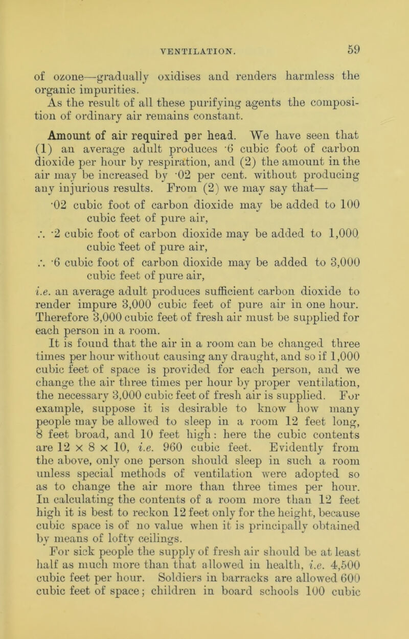 of ozone—gradually oxidises and renders harmless the organic impurities. As the result of all these purifying agents the composi- tion of ordinary air remains constant. Amount of air required per head. We have seen that (1) an average adult produces ‘6 cubic foot of carbon dioxide per hour by respiration, and (2) the amount in the air may be increased by -02 per cent, without produciug any injurious results. From (2) we may say that— ■02 cubic foot of carbon dioxide may be added to 100 cubic feet of pure air, .'. ‘2 cubic foot of carbon dioxide may be added to 1,000 cubic feet of pure air, .•. '6 cubic foot of carbon dioxide may be added to 3,000 cubic feet of pure air, i.e. an average adult produces sufficient carbon dioxide to render impure 3,000 cubic feet of pure air in one hour. Therefore 3,000 cubic feet of fresh air must be supplied for each person in a room. It is found that the air in a room can be changed three times per hour without causing any draught, and so if 1,000 cubic feet of space is provided for each person, and we change the air three times per hour by proper ventilation, the necessary 3,000 cubic feet of fresh air is supplied. For example, suppose it is desirable to know how many people may be allowed to sleep in a room 12 feet long, 8 feet broad, and 10 feet high : here the cubic contents are 12 x 8 x 10, i.e. 960 cubic feet. Evidently from the above, only one person should sleep in such a room unless special methods of ventilation were adopted so as to change the air more than three times per hour. In calculating the contents of a room more than 12 feet high it is best to reckon 12 feet only for the height, because cubic space is of no value when it is principally obtained by means of lofty ceilings. For sick people the supply of fresh air should be at least half as much more than that allowed in health, i.e. 4,500 cubic feet per hour. Soldiers in barracks are allowed 600 cubic feet of space; children in board schools 100 cubic