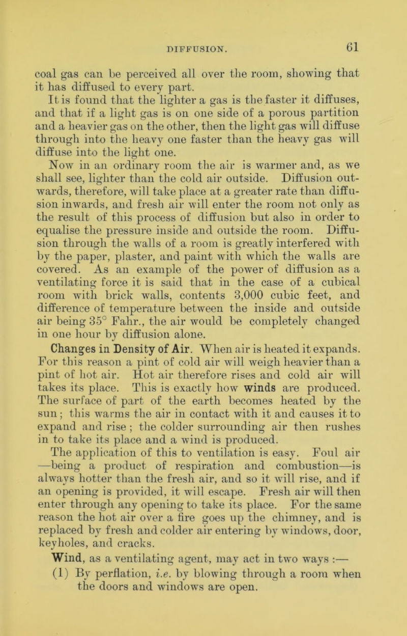 DIFFUSION. (51 coal gas can be perceived all over the room, showing that it has diffused to every part. It is found that the lighter a gas is the faster it diffuses, and that if a light gas is on one side of a porous partition and a heavier gas on the other, then the light gas will diffuse through into the heavy one faster than the heavy gas will diff’use into the light one. Now in an ordinary room the air is warmer and, as we shall see, lighter than the cold air outside. Diff’usion out- wards, therefore, will take place at a greater rate than diffu- sion inwards, and fresh air will enter the room not only as the result of this process of diffusion but also in order to equalise the pressure inside and outside the room. Diffu- sion through the walls of a room is greatly interfered with by the paper, plaster, and paint with which the walls are covered. As an example of the power of diffusion as a ventilating force it is said that in the case of a cubical room with brick walls, contents 3,000 cubic feet, and difference of temperature between the inside and outside air being 35° Fahr., the air would be completely changed in one hour by diffusion alone. Changes in Density of Air. When air is heated it expands. For this reason a pint of cold air will weigh heavier than a pint of hot air. Hot air therefore rises and cold air will takes its place. This is exactly how winds are produced. The surface of part of the earth becomes heated by the sun; this warms the air in contact with it and causes it to expand and rise ; the colder surrounding air then rushes in to take its place and a wind is produced. The application of this to ventilation is easy. Foul air —being a product of respiration and combustion—is always hotter than the fresh air, and so it will rise, and if an opening is provided, it will escape. Fresh air will then enter through any opening to take its place. For the same reason the hot air over a fire goes up the chimney, and is replaced by fresh and colder air entering by windows, door, keyholes, and cracks. Wind, as a ventilating agent, may act in two ways :— (1) By perflation, i.e. by blowing through a room when the doors and windows are open.