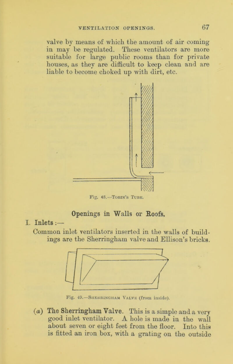 valve by means of which the amount of air coming in may be regulated. These ventilators are more suitable for large public rooms than for private houses, as they are difficult to keep clean and are liable to become choked up with dirt, etc. Openings in Walls or Roofs. I. Inlets;— Common inlet ventilators inserted in the walls of build- ings are the Sherringham valve and Ellison’s bricks. Fig. 49.—SiiEiuuNoiiA.M Valvk (from inside). (a) The Sherringham Valve. This is a simple and a very good inlet ventilator. A hole is made in the wall about seven or eight feet from the floor. Into this is fitted an iron box, with a grating on the outside