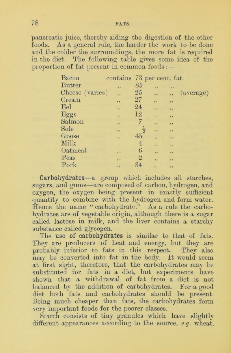 pancreatic juice, thereby aiding the dige.stion of the other foods. As a general rule, the harder the work to be done and the colder the surroundings, the more fat is required in the diet. The following table gives some idea of the proportion of fat present in common foods :— Bacon contains 73 per cent. fat. Butter ,, 85 Cheese (varies) 25 ,, (average) Cream 27 „ Eel 24 Eggs 12 „ Salmon 7 .. Sole 1 2* ” ” G-oose 45 Milk 4 Oatmeal 6 Peas ,, 2 Pork 34 Carbohydrates—a group which includes all starches, sugars, and gums—are composed of carbon, hydrogen, and oxygen, the oxygen being present in exactly sufficient quantity to combine with the hydrogen and form water. Hence the name “ carbohydrate.” As a rule the carbo- hydrates are of vegetable origin, although there is a sugar called lactose in milk, and the liver contains a starchy substance called glycogen. The use of carbohydrates is similar to that of fats. They are producers of heat and energy, but they are probably inferior to fats in this respect. They also may be converted into fat in the body. It would seem at first sight, therefore, that the carbohydrates may be substituted for fats in a diet, but experiments have shown that a withdrawal of fat from a diet is not balanced by the addition of carbohydrates. For a good diet both fats and carbohydrates should be present. Being much cheaper than fats, the carbohydrates form very important foods for the poorer classes. Starch consists of tiny granules which have slightly different appearances according to the source, e.g. wheat.