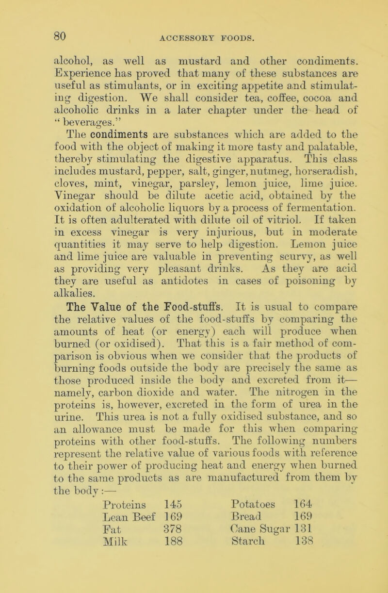 alcohol, as well as mustard and other condiments. Experience has proved that many of these substances are useful as stimulants, or in exciting appetite and stimulat- ing digestion. We shall consider tea, colfee, cocoa and alcoholic drinks in a later chapter under the head of “ beverages.” The condiments are substances which are added to the food with the object of making it more tasty and palatable, thereby stimulating the digestive apparatus. This class includes mustard, pepper, salt, ginger, nutmeg, horseradish, cloves, mint, vinegar, parsley, lemon juice, lime juice. Vinegar should be dilute acetic acid, obtained by the oxidation of alcoholic liquors by a process of fermentation. It is often adulterated with dilute oil of vitriol. If taken in excess vinegar is very injurious, but in moderate quantities it may serve to help digestion. Lemon juice and lime juice are valuable in preventing scurvy, as well as providing v^ery pleasant drinks. As they are acid they are useful as antidotes in cases of poisoning by alkalies. The Value of the Food-stufts. It is usual to compare the relative values of the food-stuffs by comparing the amounts of heat (or energy) each will produce when burned (or oxidised). That this is a fair method of com- parison is obvious when we consider that the products of burning foods outside the body are precisely the same as those produced inside the body and excreted from it— namely, carbon dioxide and water. The nitrogen in the proteins is, however, excreted in the form of urea in the urine. This urea is not a fully oxidised substance, and so an allowance must be made for this when comparing proteins with other food-stuffs. The following numbers represent the relative value of various foods with reference to their power of producing heat and energy when burned to the same products as are manufactured from them by the body:— Proteins 145 Lean Beef 169 Fat 378 Milk 188 Potatoes 164 Bread 169 Cane Sugar 131 Starch 138