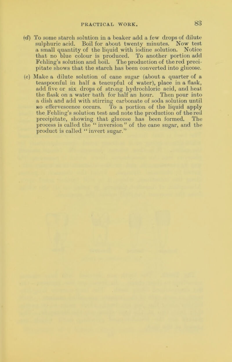 (ti) To some starch solntion in a beaker add a few drops of dilute sulphuric acid. Boil for about twenty minutes. Now test a small quantity of the liquid with iodine solution. Notice that no blue colour is produced. To another portion add Fehling’s solution and boil. The production of the red preci- pitate shows that the starch has been converted into glucose. (e) Make a dilute solution of cane sugar (about a quarter of a teaspoonful in half a teacupful of water), place in a flask, add five or six drops of strong hydrochloric acid, and heat the flask on a water bath for half an hour. Then pour into a dish and add with stirring carbonate of soda solution until no effervescence occurs. To a portion of the liquid apply the Fehling’s solution test and note the production of the red precipitate, showing that glucose has been formed. The process is called the “ inversion” of the cane sugar, and the product is called “ invert sugar.”