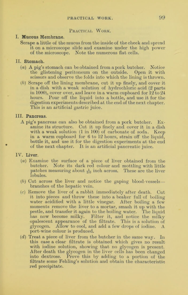 Practical Work. I. Mucous Membrane. Scrape a little of the mucus from the inside of the clieek and spread it on a microscope slide and examine under the high power of the microscope. Note the numerous flat cells. II. Stomach. (a) A pig’s stomach can be obtained from a pork butcher. Notice the glistening peritoneum on the outside. Open it with scissors and observe the folds into which the lining is thrown. (h) Scrape off the lining membrane, cut it up finely, and cover it in a dish with a weak solution of hydrochloric acid (2 parts in 1000), cov'er over, and leave in a warm cupboard for 12 to 24 hours. Pour off the liquid into a bottle, and use it for the digestion experiments described at the end of the next chapter. This is an artificial gastric juice. III. Pancreas. A pig’s pancreas can also be obtained from a pork butcher. Ex- amine its structure. Cut it up finely and cover it in a dish with a weak solution (1 in 100) of carbonate of soda. Keep in a warm cupboard for 6 to 12 hours, strain off the liquid, bottle it, and use it for the digestion experiments at the end of the next chapter. It is an artificial pancreatic juice. IV. Liver. (a) Examine the surface of a piece of liver obtained from the butcher. Note its dark red colour and mottling with little patches measuring about inch across. These are the liver lobules. (h) Cut across the liver and notice the gaping blood-vessels— branches of the hepatic vein. (c) Uemove the liver of a rabbit immediately after deatli. Cut it into pieces and throw tliese into a beaker full of boiling water acidified with a little vinegar. After boiling a few moments remove the liver to a mortar, smash it up with the pestle, and transfer it again to the boiling water. The liquid has now become milky. Filter it, and notice the milky opalescent appearance of the filtrate. This is a solution of glycogen. Allow to cool, and add a few drops of iodine. A port-wine colour is produced. (d) Treat a piece of liver from the butcher in the same way. In this case a clear filtrate is obtained which gives no residt with iodine solution, showing that no glycogen is present. After death the gljmogen in the liver cells has been changed into dextrose. Prove this by adding to a portion of the filtrate some Fehling’s solution and obtain the characteristic red precipitate.