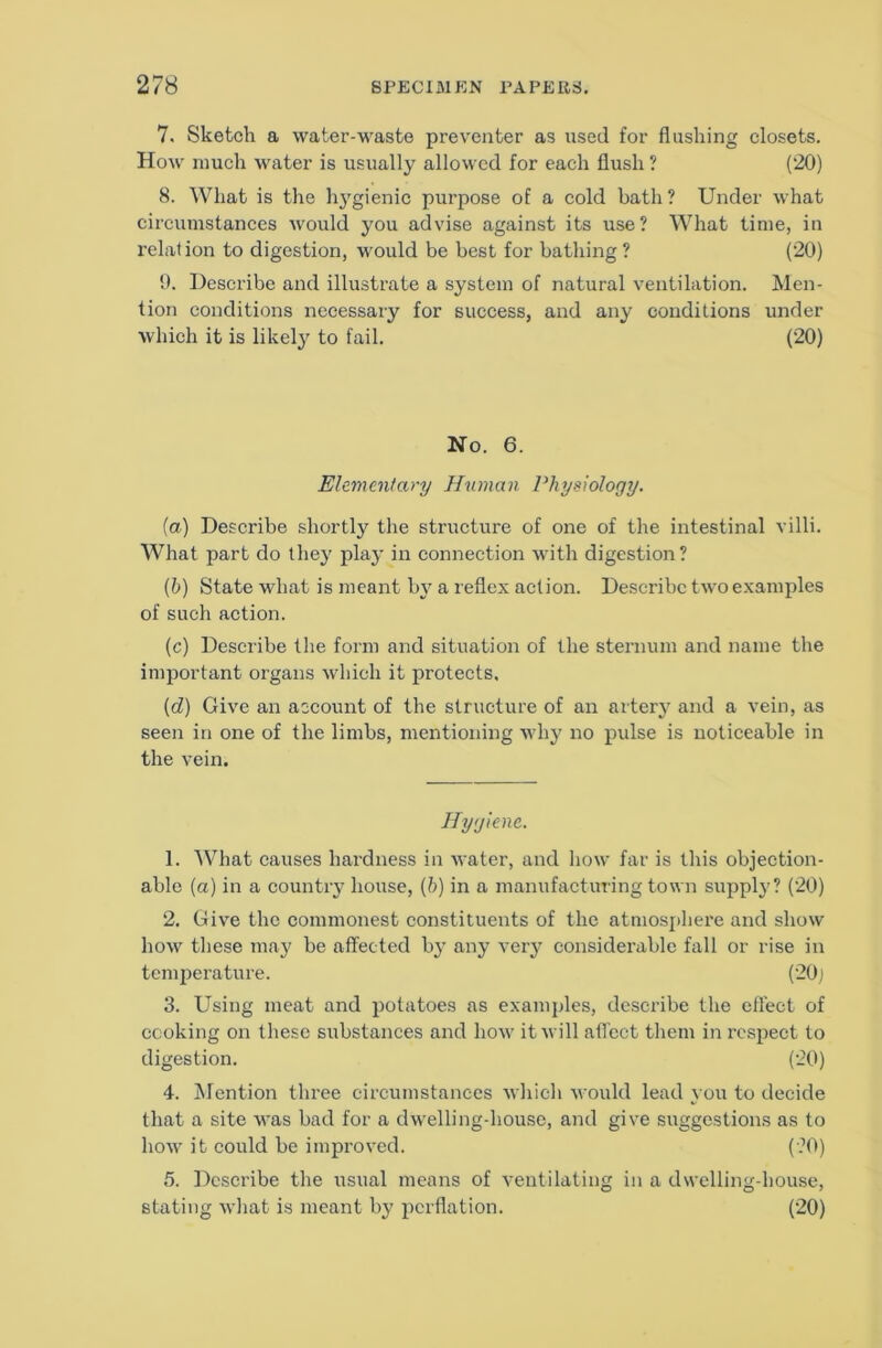 7. Sketch a water-waste preventer as used for flushing closets. How much water is usually allowed for each flush ? (20) 8. What is the h}'gienic purpose of a cold bath ? Under what circumstances would you advise against its use? What time, in relation to digestion, w'ould be best for bathing? (20) 9. Describe and illustrate a system of natural ventilation. Men- tion conditions necessary for success, and any conditions under which it is likely to fail. (20) No. 6. Ehmmfary Human Physiology. [a) Describe shortly the structure of one of the intestinal villi. What part do they play in connection with digestion? [h) State what is meant b} a reflex action. Describe two examples of such action. (c) Describe the form and situation of the sternum and name the important organs which it protects. (d) Give an account of the structure of an arterj' and a vein, as seen in one of the limbs, mentioning why no pulse is noticeable in the vein. Hygiene. 1. What causes hardness in water, and liow far is this objection- able (a) in a country house, (b) in a manufacturing town suppl}'? (20) 2. Give the commonest constituents of the atniospliere and show how these may be aflPected by any very considerable fall or rise in temperature. (20j 3. Using meat and potatoes as examples, describe the effect of cooking on these substances and how it will affect tlieiu in respect to digestion. (20) 4. JMention three circumstances which would lead you to decide that a site was bad for a dwelling-house, and give suggestions as to how it could be improved. (?0) 5. Describe the usual means of ventilating in a dwelling-house, stating what is meant by perflation. (20)