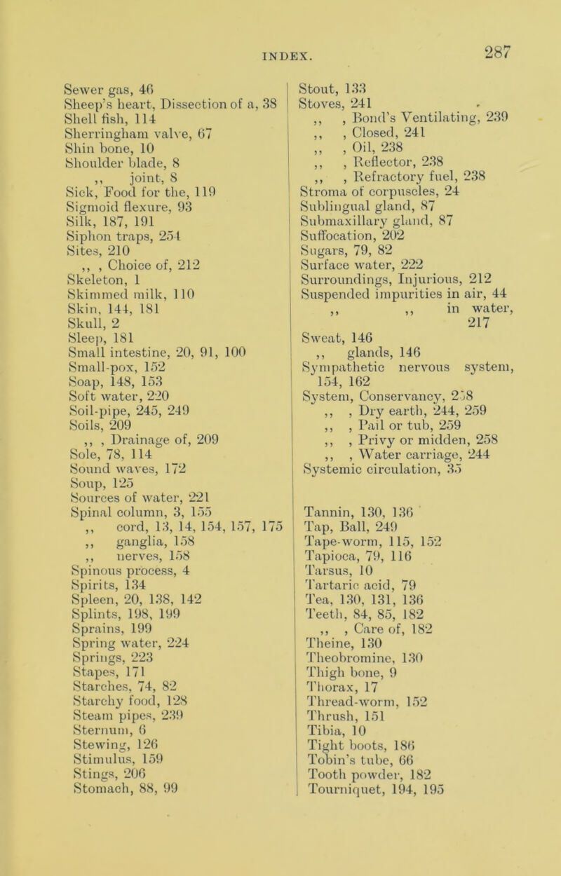 Sewer gas, 40 Sheep’s heart, Dissection of a, 38 Shellfish, 114 Sherringham val\ e, 67 Shin bone, 10 Shoulder blade, 8 ,, joint, 8 Sick, Food for the, 119 Sigmoid flexure, 93 Silk, 187, 191 Siphon traps, 251 Sites, 210 ,, , Choice of, 212 Skeleton, 1 Skimmed milk, 110 Skin, 144, 181 Skull, 2 Sleep, 181 Small intestine, 20, 91, 100 Small-pox, 152 Soap, 148, 153 Soft water, 220 Soil-pipe, 245, 249 Soils, 209 ,, , Drainage of, 209 Sole, 78, 114 Sound waves, 172 Soup,125 Sources of water, 221 Spinal column, 3, 155 ,, cord, 13, 14, 154, 157, 175 ,, ganglia, 158 ,, nerves, 158 Spinous process, 4 Spirits, 134 Spleen, 20, 138, 142 Splints, 198, 199 Sprains, 199 Spring water, 224 Springs, 223 Stapes, 171 Starches, 74, 82 Starchy food, 128 Steam pipes, 239 Sternum, (5 Stewing, 126 Stimulus, 159 Stings, 206 Stomach, 88, 99 I Stout, 133 I Stoves, 241 ,, , Bond’s Ventilating, 239 i ,, , Closed, 241 I „ , Oil, 238 I ,, , Reflector, 2.38 , ,, , Refractory fuel, 238 ' Stroma of corpuscles, 24 j Sublingual gland, 87 I Submaxillary gland, 87 ! SulTocation, 202 ' Sugars, 79, 82 j Surface water, 222 Surroundings, Injurious, 212 Suspended impurities in air, 44 ,, ,, in water, 217 Sweat, 146 ; ,, glands, 146 [ S^’inpathetic nervous system, ' 154, 162 1 Sj’stem, Conservancy, 278 ,, , Dry earth, 244, 259 ,, , Rail or tub, 259 ,, , Pi’ivy or midden, 258 ,, , Water carriage, 244 Systemic circulation, 35 Tannin, 130, 136 j Tap, Ball, 249 I Tape-worm, 115, 152 i Tapioca, 79, 116 'I'arsus, 10 'I’artarin acid, 79 Tea, 130, 131, 136 Teeth, 84, 85, 182 ,, , Care of, 182 Theine, 130 Theobromine, 130 Thigh bone, 9 3'liorax, 17 I'liread-worm, 152 Thrush, 151 Tibia, 10 I Tight boots, 186 j Tobin’s tube, 66 i Tooth powder, 182 1 Tourniquet, 194, 195