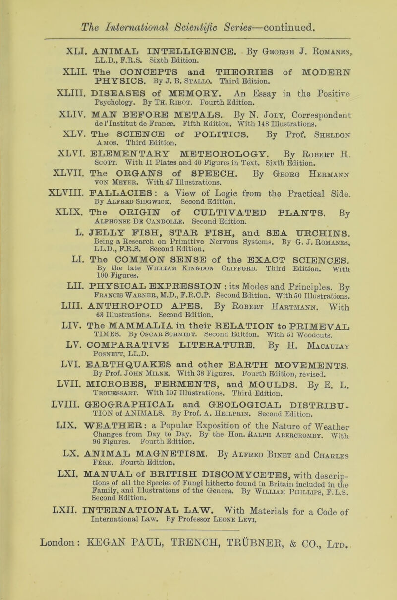 XLI. ANIMAL INTELLIGENCE. By George J. Komanes, LL.D., P.R.S. Sixth Edition. XLII. The CONCEPTS and THEORIES of MODERN PHYSICS. By J. B. Stallo. Third Edition. XLIII. DISEASES of MEMORY. An Essay in the Positive Psychology. By Th. Ribot. Pourth Edition. XLIV. MAN BEFORE METALS. By N. Jolt, Correspondent de I’Institut de Prance. Pifth Edition. With 148 Illustrations. XLV. The SCIENCE of POLITICS. By Prof. Sheldon Amos. Third Edition. XLVI. ELEMENTARY METEOROLOGY. By Robert H. Scott. With 11 Plates and 40 Pigures in Text. Sixth Edition. XLVII. The ORGANS of SPEECH. By Georg Hermann VON Meyer. With 47 Illustrations. XLVIII. FALLACIES: a View of Logic from the Practical Side. By Alfred Sidqwick. Second Edition. XLIX. The ORIGIN of CULTIVATED PLANTS. By Auhonsk De Candolle. Second Edition. L. JELLY PISH, STAR PISH, and SEA URCHINS. Being a Research on Primitive Nervous Systems, By G. J. Romanes, LL.D., P.R.S. Second Edition. LI. The COMMON SENSE of the EXACT SCIENCES. By the late WmLiAAi Kingdon Clifford. Thii-d Edition. With 100 Pigures. LII, PHYSICAL EXPRESSION : its Modes and Principles. By Prancis Warner, M.D., P.R.O.P. Second Edition. With 50 Illustrations. LIU. ANTHROPOID APES. By Robert Hartmann. With 63 Illustrations. Second Edition. LIV. The MAMMALIA in their RELATION to PRIMEVAL TIMES. By Oscar Schmidt. Second Edition. With 61 Woodcuts. LV. COMPARATIVE LITERATURE. By H. Macaulay Posnbtt, LL.D. LVI. EARTHQUAKES and other EARTH MOVEMENTS. By Prof. John Milne. With 38 Pigures. Pourth Edition, revised. LVII. MICROBES, FERMENTS, and MOULDS. By E. L. Troubssart. With 107 Illustrations. Third Edition. LVIII. GEOGRAPHICAL and GEOLOGICAL DISTRIBU- TION of ANIMALS. By Prof. A. Heilprin. Second Edition. LIX. WEATHER: a Popular Exposition of the Nature of Weather Changes from Day to Day. By the Hon. Ralph Abercromby. With 96 Figures. Fourth Edition. LX. ANIMAL MAGNETISM. By Alfred Binet and Charles Pere. Pourth Edition. LXI. MANUAL of BRITISH DISCOMYCETES, with descrip- tions of all the Species of Fungi hitherto found in Britain Included in the Family, and Illustrations of the Genera. By Wilua.m I’hillips, P.L.S. Second Edition. LXII. INTERNATIONAL LAW. With Materials for a Code of International Law. By Professor Leone Levi.