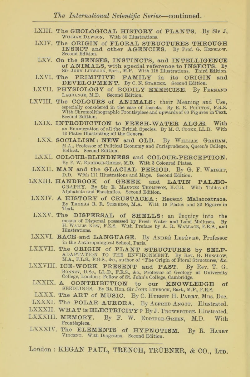 LXIII. The GEOLOGICAL HISTORY of PLANTS, By Sir J. William Dawson. With 80 Illustrations. LXIV. The ORIGIN of FLORAL STRUCTURES THROUGH INSECT and other AGENCIES. By Prof. G. Hbnslow. Second Edition. LXV. On the SENSES, INSTINCTS, and INTELLIGENCE of ANIMALS, with special reference to INSECTS. By Sir John Lubbock, Bart., M.P. With 118 Illustrations. Third Edition. LXVI. The PRIMITIVE FAMILY in its ORIGIN and DEVELOPMENT. By C. N. Starcke. Second Edition. LXVII. PHYSIOLOGY of BODILY EXERCISE. By Feknand Lagrange, M.D. Second Edition. LXVIII. The COLOURS of ANIMALS: their Meaning and Use, especially considered in the case of Insects. By E. B. Poulton, F.R.S. With Chromolithographic Frontispiece and upwards of 60 Figures in Text. Second Edition. LXIX. INTRODUCTION to FRESH-WATER ALG.®. With an Enumeration of all the British Species. By M. C. Cooke, LL.D. With 13 Plates Illustrating all the Genera. LXX. SOCIALISM: NEW and OLD. By William Graham, M.A., Professor of Political Economy and Jurisprudence, Queen’s College, Belfast. Second Edition. LXXI. COLOUR-BLINDNESS and COLOUR-PERCEPTION. By F. W. Edridge-Green, M.D. With 3 Coloured Plates. LXXII. MAN and the GLACIAL PERIOD. By G. F. Weight, D.D. With 111 Illustrations and Maps. Second Edition. LXXIII. HANDBOOK of GREEK and LATIN PAL..fflO- GRAPHY. By Sir E. Maunde Thompson, K.C.B. With Tables of Alphabets and Facsimiles. Second Edition. LXXIV. A HISTORY of CRUSTACEA : Recent Malacostraca. By Thomas R. R. Stbbbing, M.A. With 19 Plates and 32 Figures in Text. LXXV. Tho DISPERSAL of SHELLS: an Inquiry into the means of Dispersal possessed by Fresh Water and Land Mollusca. By H. Wallls Kew, F.Z.S. With Preface by A. R. Wallace, F.R.S., and Illustrations. LXXVI. RACE and LANGUAGE. By Andre Lefevee, Professor in the Anthropological School, Paris. LXXVII. The ORIGIN of PLANT STRUCTURES by SELF- ADAPTATION TO THE ENVIRONMENT. By Rev. G. Henslow, M.A., F.L.S., F.G.S., &c., author of ‘The Origin of Floral Structures,’ &c. LXXVIII. ICE-WORK PRESENT and PAST. By Rev. T. G. Bonnet, D.Sc., LL.D., F.R.S., &c., Professor of Geology at University College, London ; Fellow of St. John’s College, Cambridge. LXXIX, A CONTRIBUTION to onr KNOWLEDGE of SEEDLINGS. By Rt. Hon. Sir John Lubbock, Bart., M.P., F.R.S. LXXX. The ART of MUSIC. By C. Hubert H. Parry, Mus. Doc. LXXXI. The POLAR AURORA. By Alfred Angot. Illustrated. LXXXII. WHAT is ELECTRICITY P By J. Trowbridge. Illustrated. LXXXIII. MEMORY. By F. W. Edridge-Green, M.D. With Frontispiece. LXXXIV. The ELEMENTS of HYPNOTISM. By R. Harry Vincent. With Diagrams. Second Edition.