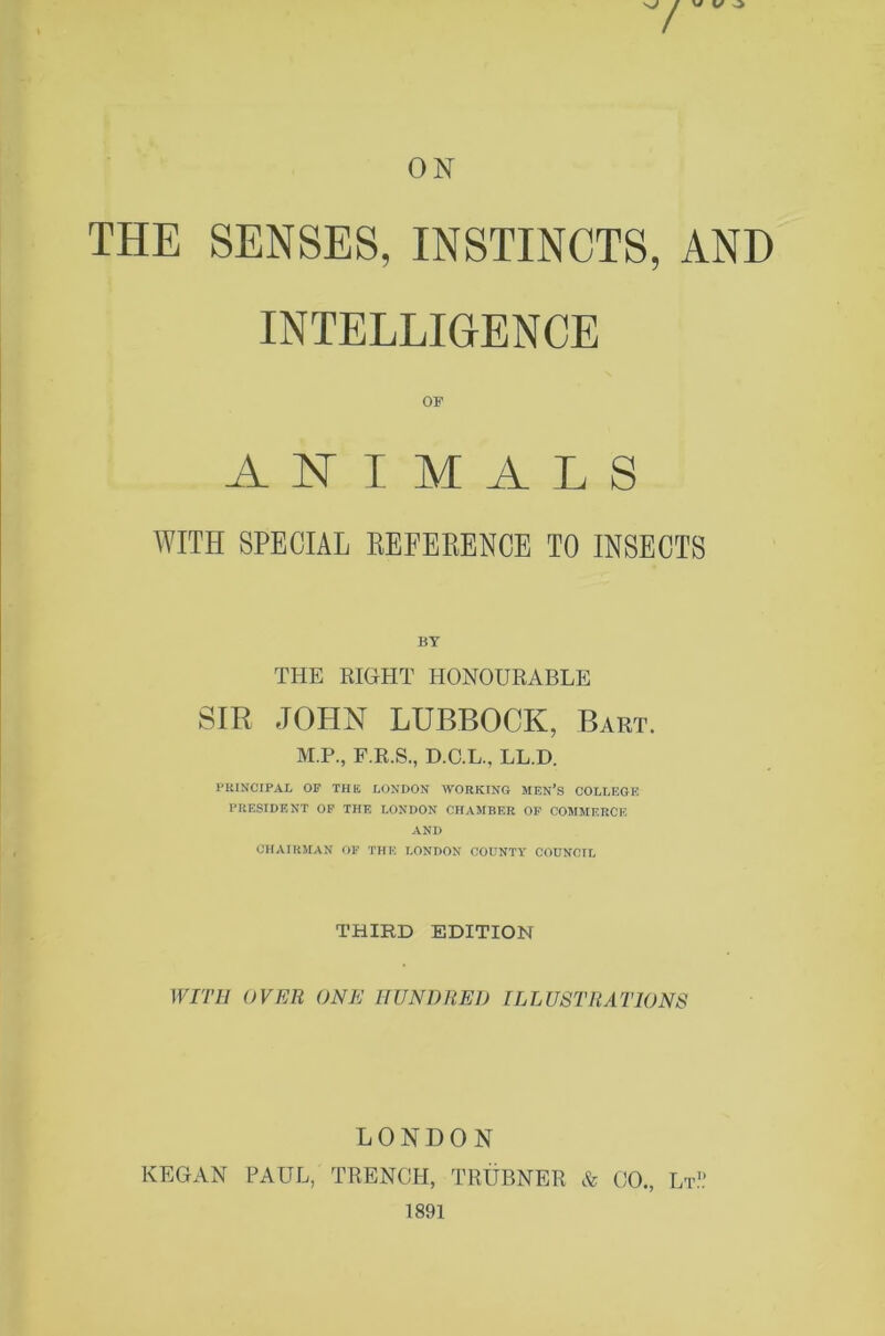 / W V ^ ON THE SENSES, INSTINCTS, AND INTELLIGENCE OF ANIMALS WITH SPECIAL KEFEBENCE TO INSECTS BY THE RIGHT HONOURABLE SIR JOHN LUBBOCK, Bart. M.P., F.R.S., D.C.L., LL.D. PKINCIPAL OF THE LONDON -WORKING MEN’S COLLEGE PRESIDENT OF THE LONDON CHAMBER OP COMMERCE AND CHAIRMAN OF THE LONDON COUNTY COUNCIL THIRD EDITION WITH OVER ONE HUNDRED ILLUSTRATIONS LONDON KEGAN PAUL, TRENCH, TRUBNER & CO., Lt.'.’ 1891