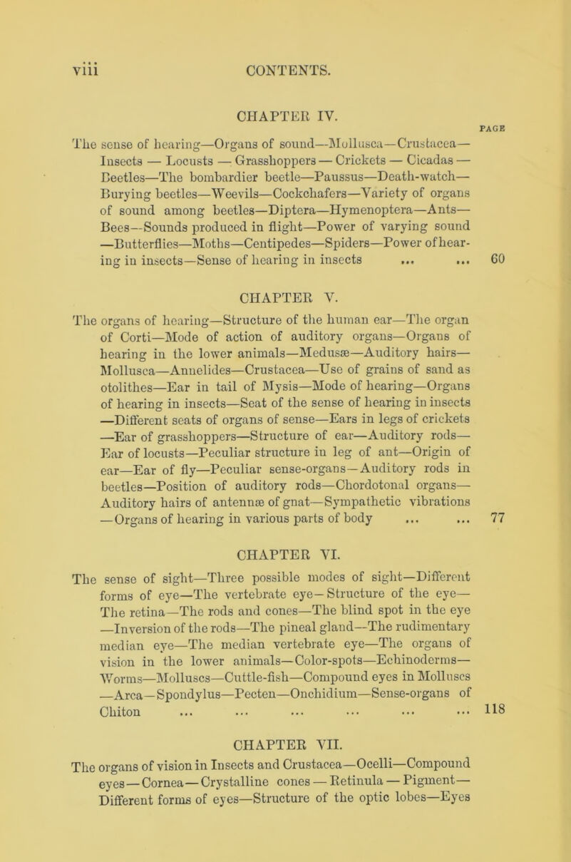 CHAPTER IV. PAGE The souse of hearing—Organs of sound—Mollusca—Crustacea— Insects — Locusts — Grasshoppers — Crickets — Cicadas — Beetles—The bombardier beetle—Paussus—Death-watch— Burying beetles—Weevils—Cockchafers—Variety of organs of sound among beetles—Diptera—Hymenoptera—Ants— Bees—Sounds produced in flight—Power of varying sound —Butterflies—Moths—Centipedes—Spiders—Power ofhear- ing in insects—Sense of hearing in insects ... ... 60 CHAPTER V. The organs of hearing—Structure of the human ear—Tlie organ of Corti—Mode of action of auditory organs—Organs of hearing in the lower animals—Medusm—Auditory hairs— Mollusca—Anuelides—Crustacea—Use of grains of sand as otolithes—Ear in tail of Mysis—Mode of hearing—Organs of hearing in insects—Scat of the sense of hearing in insects —Diflerent seats of organs of sense—Ears in legs of crickets —Ear of grasshoppers—Structure of ear—Auditory rods— Ear of locusts—Peculiar structure in leg of ant—Origin of ear—Ear of fly—Peculiar sense-organs—Auditory rods in beetles—Position of auditory rods—Chordotonal organs— Auditory hairs of antennm of gnat—Sympathetic vibrations —Organs of hearing in various parts of body ... ... 77 CHAPTER VI. The sense of sight—Three possible modes of sight—Diflerent forms of eye—The vertebrate eye—Structure of the eye— The retina—The rods and cones—The blind spot in the eye —Inversion of the rods—The pineal gland—The rudimentary median eye—The median vertebrate eye—The organs of vision in the lower animals—Color-spots—Echinoderms— Worms—Molluscs—Cuttle-fish—Compound eyes in Molluscs —Area—Spondylus—Pecten—Onchidium—Sense-organs of Chiton ... ... ... ••• ••• ••• 118 CHAPTER VII. The organs of vision in Insects and Crustacea—Ocelli—Compound eyes—Cornea—Crystalline cones — Retinula — Pigment— Different forms of eyes—Structure of the optic lobes—Eyes