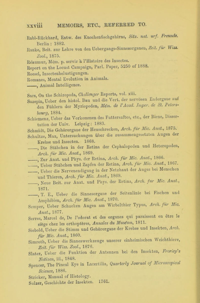 Kabl-Riickhard, Entw. des Knochenfischgehirns, Sitz. nat. urf. Freunde. Berlin: 1882. Ranke, Beit, zur Lehre von den Uebergangs-Sinnesorganeu, Zed. fur Wiss. Zool., 1875. Reaumur, Mem. p. sei'vir u I’Histoire des lusectes. Report on the Locust Campaign, Pari. Paper, 5250 of 1888. Roesel, Insectenbelustigungen. Romanes, Mental Evolution in Animals. , Animal Intelligence. Sars, On the Schizopoda, Challenger Reports, vol. xiii. Sazepin, Ueber den histol. Bau und die Vert, der nervbsen Eudorgane auf den Fiihlern der Myriopoden, M€m. de VAcad. Imper. de St. Peters- bourg, 1884. Schiemenz, Ueber das Vorkoramen des Futtersaftes, etc., der Biene, Disser- tation der Univ. Leipzig: 1883. Schmidt, Die Gehororgane der Heuschrecken, Arch, fur Mic. Anat., 1875. Schultze, Max, Untersuchungen liber die zusamraengesetzten Augen der Krebse und Insecten. 1868. ^ Die Stabchen in der Retina der Cephalopoden und Heteropoden, Arch, fur Mic. Anat., 1869. ^ Zur Anat. und Phys. der Retina, Arch, fur Mic. Anat., 1866. ’ Ueber Stabchen und Zapfen der Retina, Arch, fur Mic. Anat., 1867. ^ Ueber die Nervenendigung in der Netzhaut der Auges bei Menschen und Thieren, Arch, fur Mic. Anat., 1869. j Neue Beit, zur Anat. und Phys. der Retina, Arch, fur Mic. Anat., 1871. ^ X. E., Ueber die Sinnesorgane der Seitenlinie bei Fischen und Amphibien, Arch, fur Mic. Anat., 1870. Semper, Ueber Schueken Augen am Wirbelthier Typus, Arch, fur Mic. Anat., 1877. Serres, Marcel de, De I’odorat et des organes qui paraissent en etre le sibge chez les orthoptferes, Annales du Musdum, 1811. Siebold,°Ueber die Stimm und Gehororgane der Krebse und Insekten, Arch, fur Mic. Anat., 1860. Simroth, Ueber die Sinneswerkzeuge unserer einheimischen W eichthiere, Zeit. fur Wiss. Zool., 1876. ^ Slater, Ueber die Funktion der Antennen bei den Insekten, Froriep's Notizen, iii., 1848. Spencer, The Pineal Eye in Lacertilia, Quarterly Journal of Microscopical Science, 1886. Strieker, Manual of Histology. Sulzer, Geschichte der Insekten. 1761.