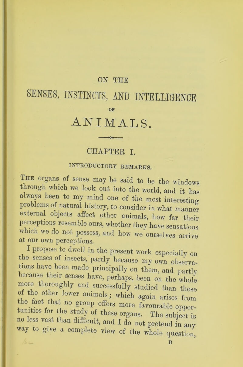 ON THE SENSES, INSTINCTS, AND INTELLIGENCE OF animals. CHAPTER I. INTRODUCTORY REMARKS. The organs of sense may be said to be the windows through which we look out into the world, and it has always been to my mind one of the most interesting problems of natural history, to consider in what manner external objects affect other animals, how far their perceptions resemble ours, whether they have sensations which we do not possess, and how we ourselves arrive at our own perceptions. I propose to dwell in the present work especially on the senses of insects,-partly because my own obsMva- tions hawe been made principally on them, and partly because their senses have, perhaps, been on the whole more thoroughly and successfully studied than those of the other lower animals; which again arises from the fact that no group offers more favourable oppor- tunities for the study of these organs. The subject is no less vast than difficult, and I do not pretend in any way to give a complete view of the whole question, B