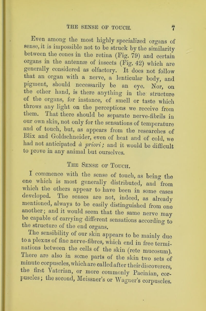 Even among the most highly specialized organs of sense, it is impossible not to be struck by the similarity between the cones in the retina (Fig. 79) and certain organs in the antennae of insects (Fig. 42) which are generally considered as olfactory. It does not follow that an organ with a nerve, a lenticular body, and pigment, should necessarily be an eye. Nor, on the other hand, is there anything in the: structure of the organs, for instance, of smell or taste which throws any light on the perceptions we receive from them. That there should be separate nerve-fibrils in our own skin, not only for the sensations of temperature and of touch, but, as appears from the researches of Blix and Goldschneider, even of heat and of cold, we had not anticipated d priori; and it would be difficult to prove in any animal but ourselves. The Sense op Touch. I commence with the sense of touch, as beim>- the one which is most generally distributed, and °from which the others appear to have been in some cases developed. The senses are not, indeed, as already mentioned, always to be easily distinguished from one another; and it would seem that the same nerve may be capable of carrying different sensations accordino- to the structure of the end organs. ^ The sensibility of our skin appears to be mainly due to a plexus of fine nerve-fibres, which end in free termi- nations between the cells of the skin (rete mucosum). Ihere are also m some parts of the skin two sets of minute corpuscles, which are called after their discoverers, the first Vaterian, or more commonly Pacinian cor- puscles; the second, Meissner’s or Wagner’s corpuscles.