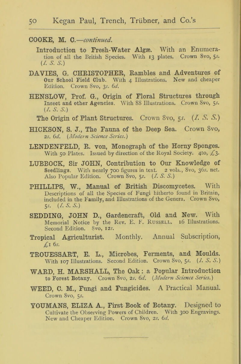 COOKE, M. 0.—continued. Introduction to Fresh-Water Algse. With an Enumera- tion of all the British Species. With 13 plates. Crown 8vo, ^s. (/. 6-. S.) DAVIES, G. CHRISTOPHER, Rambles and Adventures of Our School Field Club. With 4 Illustrations. New and cheaper Edition. Crown 8vo, 3i-. 6ct, HENSLOW, Prof. G., Origin of Floral Structures through Insect and other Agencies. With 88 Illustrations. Crown 8vo, 5^. {/. S-. S.) The Origin of Plant Structures. Crown 8vo, 5^. (/. S. S.) HICKSON, S. J., The Fauna of the Deep Sea. Crown 8vo, 2s. 6d. {Moderti Science Series.) LENDENFELD, R. von, Mono^aph of the Horny Sponges. With 50 Plates. Issued by direction of the Royal Society. 4to, LUBBOCK, Sir JOPIN, Contribution to Our Knowledge of Seedlings. With nearly 700 figures in text. 2 vols., 8vo, 36x. net. Also Popular Edition. Crown 8vo, 5J. {/. .S'. 6’.) PHILLIPS, W., Manual of British Discomycetes. With Descriptions of all the Species of Fungi hitherto found in Britain, included in the Family, and Illustrations of the Genera. Crown 8vo, Sr. {I.S.S.) SEEDING, JOHN D., Gardencraft, Old and Nev/. With Memorial Notice by the Rev. E. K. Russell. 16 Illustrations. Second Edition. 8vo, I2r. Tropical Agriculturist. Monthly. Annual Subscription, £\ 6s. TROUESSART, E. L., Microbes, Ferments, and Moulds. With 107 Illustrations. Second Edition. Crown 8vo, 5r. (/. S. S.) WARD, H. MARSHALL, The Oak: a Popular Introduction to Forest Botany. Crown 8vo, 2s. 6d. {Modern Science Series.) WEED, C. M., Fungi and Fungicides. A Practical Manual. Crown 8vo, 5r. YOUMANS, ELIZA A., First Book of Botany. Designed to Cultivate the Observing Powers of Children. With 300 Engravings. New and Cheaper Edition. Crown 8vo, 2s. 6d.