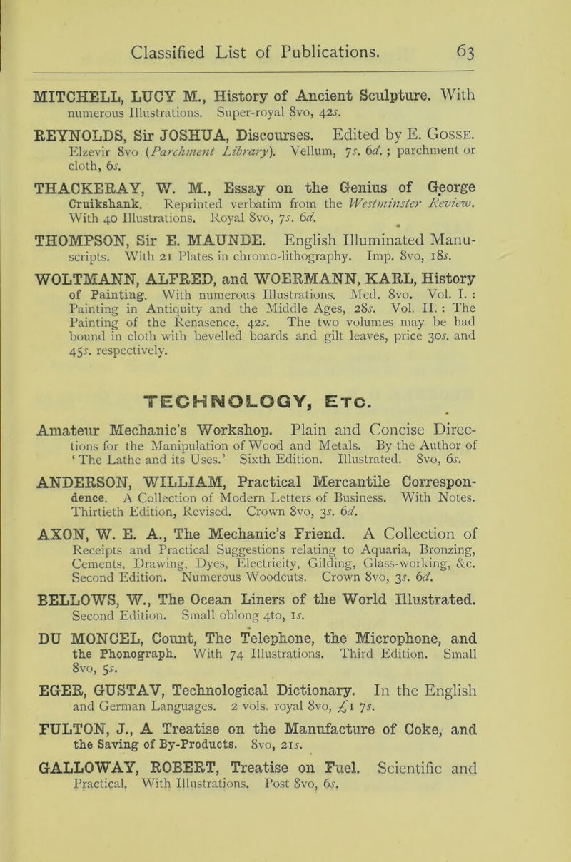 MITCHELL, LUCY M., History of Ancient Sculpture. With numerous Illustrations. Super-royal 8vo, 42s. REYNOLDS, Sir JOSHUA, Discourses. Edited by E. Gosse. Elzevir 8vo {Parchment Library). Vellum, ‘]s. 6d.; parchment or cloth, 6s. THACKERAY, W. M., Essay on the Genius of George Cruikshank. Reprinted verbatim from the Westminster Review. With 40 Illustrations. Royal 8vo, yj. 6d. THOMPSON, Sir E. MAUNDE. English Illuminated Manu- scripts. With 21 Plates in chromo-lithography. Imp. 8vo, 18^. WOLTMANN, ALFRED, and WOERMANN, KARL, History of Painting. With numerous Illustrations. Med. 8vo. Vol. I. : Painting in Antiquity and the Middle Ages, 28j. Vol. II. : The Painting of the Renasence, 42^-. The two volunres may be had bound in cloth with bevelled boards and gilt leaves, price 30^. and 45r. respectively. TECHNOLOGY, Etc. Amateur Mechanic’s Workshop. Plain and Concise Direc- tions for the Manipulation of Wood and Metals. By the Author of ‘ The Lathe and its Uses.’ Sixth Edition. Illustrated. 8vo, 6r. ANDERSON, Y7ILLIAM, Practical Mercantile Correspon- dence. A Collection of Modern Letters of Business. With Notes. Thirtieth Edition, Revised. Crown 8vo, 35-. 6d. AXON, W. E. A., The Mechanic’s Friend. A Collection of Receipts and Practical Suggestions relating to Aquaria, Bronzing, Cements, Drawing, Dyes, Electricity, Gilding, Glass-working, &c. Second Edition. Numerous Woodcuts. Crown 8vo, 3^. 6d. BELLOWS, W., The Ocean Liners of the World Illustrated. Second Edition. Small oblong 4to, u. DU MONCEL, Count, The Telephone, the Microphone, and the Phonograph. With 74 Illustrations. Third Edition. Small 8vo, 5i-. EGER, GUSTAV, Technological Dictionary. In the English and German Languages. 2 vols. royal 8vo, js. FULTON, J., A Treatise on the Manufacture of Coke, and the Saving of By-Products. 8vo, 21s. GALLOWAY, ROBERT, Treatise on Fuel. Scientific and Practical. With Illustrations. Post 8vo, 6s,