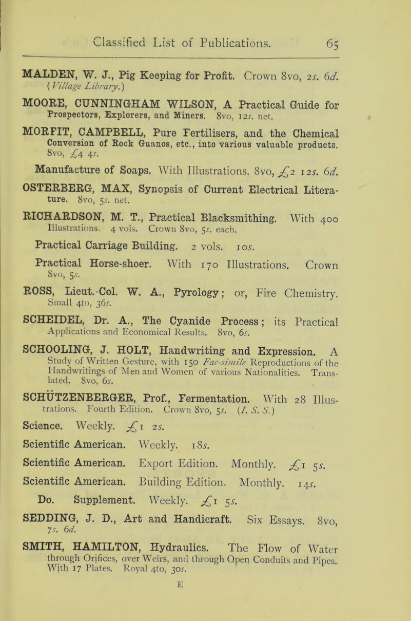 MALDEN, W. J., Pig Keeping for Profit. Crown 8vo, 2s. 6d. ( Village Library.') MOOKE, CUNNINGHAM WILSON, A Practical Guide for Prospectors, Explorers, and Miners. 8vo, 12s. net. MOKFIT, CAMPBELL, Pure Fertilisers, and the Chemical Conversion of Hock Guanos, etc., into various valuable products. 8vo, ^4 4s. Manufacture of Soaps. With Illustrations. 8vo, ^2 i2j-. 6d. OSTEEBERG, MAX, Synopsis of Current Electrical Litera- ture. 8vo, 5J-. net. RICHARDSON, M. T., Practical Blacksmithing. With 400 Illustrations. 4 vols. Crown 8vo, 5r. each. Practical Carriage Building. 2 vols. io.r. Practical Horse-shoer. With 170 Illustrations. Crown 8vo, 5jt. ROSS, Lieut.-Col. W. A., Pyrology; or, Fire Chemistry. Small 4to, 365-. SCHEIDEL, Dr. A., The Cyanide Process; its Practical Applications and Economical Results. 8vo, 6s. SCHOOLING, J. HOLT, Handwriting and Expression. A Study of Written Gesture, with 150 Fac-swiile Reproductions of the Handwritings of Men and Women of various Nationalities. Trans- lated. 8vo, 6s. SCHUTZENBERGER, Prof., Fermentation. AVith 28 Illus- trations. Fourth Edition. Crown 8vo, 51. (I. S. S.) Science. Weekly. 2 s. Scientific American. Weekly. i8i-. Scientific American. Export Edition. Monthly. £,1 5.?. Scientific American. Building Edition. Monthly. 144. Do. Supplement. AVeekly. £1 5^-. SEDDING, J. D., Art and Handicraft. Six Essays. 8vo 7s. 6d. ’ SMITH, HAMILTON, I-Iydraulics. The Flow of Water through Orifices, over Weirs, and through Qpeii Conduits find Pipes. With 17 Plates. Royal 4to, 30J. E