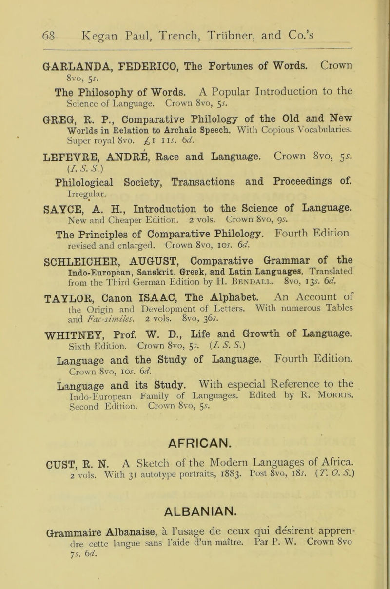 GARLANDA, FEDERICO, The Fortunes of Words. Crown 8vo, 5^. The Philosophy of Words. A Popular Introduction to the Science of Language. Crown 8vo, ^s. GREG, R. P., Comparative Philology of the Old and New Worlds in Eolation to Archaic Speech. With Copious Vocaljularies. Super royal 8VO. /^i nr. 6d. LEFEVRE, ANDRE, Race and Language. Crown 8vo, 5^. (7.5.5.) Philological Society, Transactions and Proceedings of. Irregular. SAYCE, A. H., Introduction to the Science of Language. New and Cheaper Edition. 2 vols. Crown 8vo, gs. The Principles of Comparative Philology. Fourth Edition revised and enlarged. Crown 8vo, lor. 67 SCHLEICHER, AUGUST, Comparative Grammar of the Indo-European, Sanskrit. Greek, and Latin Languages. Translated from the Third German Edition by H. Bendai.l. 8vo, 13^. 67 TAYLOR, Canon ISAAC, The Alphabet. An Account of the Origin and Development of Letters. With numerous Tables and Fac-similes. 2 vols. 8vo, 36^’. WHITNEY, Prof. W. D., Life and Growth of Language. Sixth Edition. Crown 8vo, 5r. (7 5. 5.) Language and the Study of Language. Fourth Edition. Crown 8VO, tor. 67 Language and its Study. With especial Reference to the Indo-European Family of Languages. Edited by R. Morris. Second Edition. Crown 8vo, 5r. AFRICAN. CUST, R. N. A Sketch of the Modern Languages of Africa. 2 vols. With 31 autotype portraits, 1883. Post 8vo, i8r. (7. 0. 5.) ALBANIAN. Grammaire Albanaise, a I’usage de ceux qui desirent appren- dre cette langue sans I’aide d’un maitre. Par P. W. Crown 8vo ]s. (id.