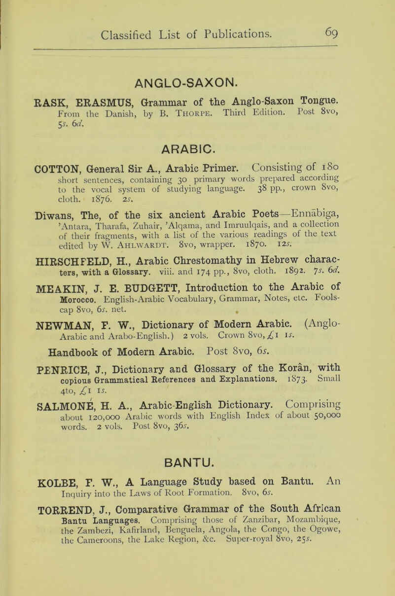 ANGLO-SAXON. RASK, ERASMUS, Grammar of the Anglo-Saxon Tongue. From the Danish, by B. Thorpe. Third Edition. Post 8vo, Ss. 6d. ARABIC. COTTON, General Sir A., Arabic Primer. Consisting of 180 short sentences, containing 30 primary words prepared according to the vocal system of studying language. 38 PP-> crown 8vo, cloth. 18/6. 2s. Diwans, The, of the six ancient Arabic Poets—Ennabiga, ’Antara, Tharafa, Zuhair, ’Alqama, and Imruulqais, and a collection of their fragments, with a list of the various readings of the text edited by W. Ahlwardt. 8vo, wrapper. 1870. 12s. HIRSCHFELD, H., Arabic Chrestomathy in Hebrew charac- ters, with a Glossary, viii. and 174 pp., 8vo, cloth. 1892. Js. 6d. ME AKIN, J. E. BUDGETT, Introduction to the Arabic of Morocco. English-Arabic Vocabulary, Grammar, Notes, etc. Fools- cap 8vo, 6s. net. , NEWMAN, F. W., Dictionary of Modern Arabic. (Anglo- Arabic and Arabo-English.) 2 vols. Crown 8vo,;^i u. Handbook of Modern Arabic. Post 8vo, 6s. PENRICE, J., Dictionary and Glossary of the Koran, with copious Grammatical Eeferences and Explanations. 1873. Small 4to, IJ. SALMONE, H. A., Arabic-English Dictionary. Comprising about 120,000 Arabic words with English Index of about 50,000 words. 2 vols. Post 8vo, 36.^. BANTU. KOLBE, F. W., A Language Study based on Bantu. An Inquiry into the Laws of Root Formation. 8vo, 6s. TORREND, J., Comparative Grammar of the South African Bantu Languages. Comprising those of Zanzibar, Mozambique, the Zambezi, Kafirland, Benguela, Angola, the Congo, the Ogowe, the Cameroons, the Lake Region, &c. Super-royal 8vo, 25J.