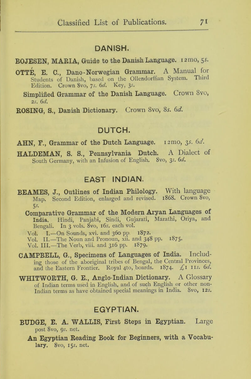 DANISH. BOJESEN, MARIA, Guide to the Danish Language. 12mo, 55. OTTE, E. C., Dano-Norwegian Grammar. A Manual for Students of Danish, based on the Ollendorftian System. Third Edition. Crown 8vo, js. 6d. Key, 3r. Simplified Grammar of the Danish Language. Crown 8vo, 2s. 6d. ROSING, S., Danish Dictionary. Crown 8vo, Ss. 6d. DUTCH. AHN, F., Grammar of the Dutch Language. i2mo, 3s. 6d. HALDEMAN, S. S., Pennsylvania Dutch. A Dialect of South Germany, with an Infusion of English. 8vo, 35'. 6d, EAST INDIAN. BEAMES, J., Outlines of Indian Philology. With language Map. Second Edition, enlarged and revised. 1868. Crown 8vo, 5J-. Comparative Grammar of the Modern Aryan Languages of India. Hindi, Panjabi, Sindi, Gujarati, Marathi, Oriya, and Bengali. In 3 vols. 8vo, 165-. each vol. Vol. I.—On Sounds, xvi. and 360 pp 1872, Vol. II.—The Noun and Pronoun, xii. and 348 pp. 1875. Vol. III.—The Verb, viii. and 316 pp. 1879. CAMPBELL, G., Specimens of Languages of India. Includ- ing those of the aboriginal tribes of Bengal, the Central Provinces, and the Eastern Frontier. Royal 4to, boards. 1874. £1 IIJ. 6d. WHITWORTH, G. E., Anglo-Indian Dictionary. A Glossary of Indian terms used in English, and of such English or other non- Indian terms as have obtained special meanings in India. 8vo, 12s. EGYPTIAN. BUDGE, E. A. WALLIS, First Steps in Egyptian. Large post 8vo, 9^. net. An Egyptian Reading Book for Beginners, with a Vocabu- lary. 8vo, I5r. net.