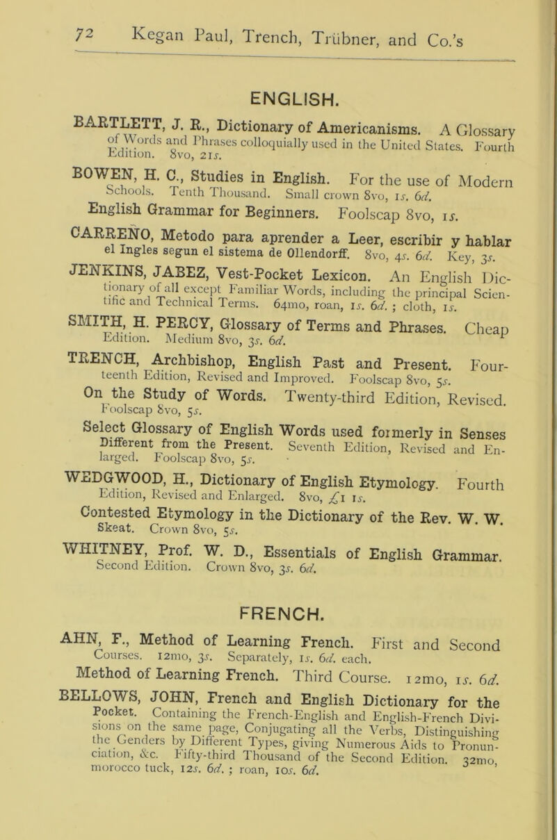 ENGLISH. dictionary of Americanisms. A Glossary of Words and Phrases colloquially used in the United States. Fourth Fdition. 8vo, 2IJ. BOWEN, H. C., Studies in English. For the use of Modern Schools. Tenth Thousand. Small crown 8vo, ir. 6d. English Grammar for Beginners. Foolscap 8vo, ix. CARRENO, Metodo para aprender a Leer, escribir y hablar el Ingles segun el sistema de Ollendorff. 8vo, 4s. 6d. Key, 3^. JENKINS, JABEZ, Vest-Pocket Lexicon. An English Idic- Uonary of all except Familiar Words, including the principal Scien- tihc and Technical Terms. 641110, roan, u. 6</. ; cloth, ir. SMITH, H. PERCY, Glossary of Terms and Phrases. Cheap Edition. Medium 8vo, 31-. 6a'. ^ TRENCH, Archbishop, English Past and Present. Four- teenth Edition, Revised and Improved. Foolscap 8vo, 5^. On the Study of Words. Twenty-third Edition, Revised Foolscap 8vo, 5^. Select Glossary of English Words used formerly in Senses Different from the Present. Seventh Edition, Revised and En- larged. T oolscap 8vo, ^s. WEDGWOOD, H., Dictionary of English Etymology. Fourth Edition, Revised and Enlarged. 8vo, ;,^i ij. Contested Etymology in the Dictionary of the Rev. W. W Skeat. Crown 8vo, cj. WHITNEY, Prof. W. D., Essentials of English Grammar. Second Edition. Crown 8vo, 3^. 6d. FRENCH. AHN, F., Method of Learning French. First and Second Courses. 121110, p. Separately, u. 6d. each. Method of Learning French. Third Course. i2mo, is. 6d. BELLOWS, JOHN, French and English Dictionary for the Pocket. Containing the French-English and English-French Divi- sions on the same page. Conjugating all the Verbs, Distinguishing the Genders by Different Types, giving Numerous Aids to Pronun- ciation, &c. Tifty-third Thousand of the Second Edition. 52nio morocco tuck, 12s. 6d. ; roan, io.c. 6d. ’