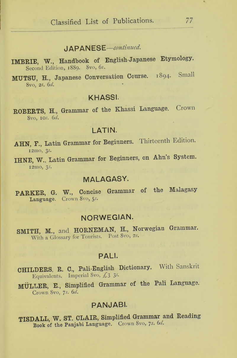 JAPANESE —continued. IMBRIE, W., Handbook of English-Japanese Etymology. Second Edilion, 1889. 8vo, 6^. MUTSU, H., Japanese Conversation Course, 1894. Small 8%'o, 2J. bd. KHASSI. ROBERTS, H., Grammar of the Khassi Language. Crown Svo, 105. bd. LATIN. AHN, F., Latin Grammar for Beginners. Thirteenth Edition. 121110, 35. IHNE, W.. Latin Grammar for Beginners, on Ahn’s System. l2mo, 35. MALAGASY. PARKER, G. W., Concise Grammar of the Malagasy Language. Crown 8vo, 55. NORWEGIAN. SMITH, M., and HORNEMAN, H., Norwegian Grammar. With a Glossary for Tourists. Tost Svo, 25. PALI. CHILDERS, R, C., Pali-English Dictionary. With Sanskrit Equivalents. Imperial Svo, 3'*^- MULLER, E., Simplified Grammar of the Pali Language. Crown Svo, js. bd. PANJABI. TISDALL, W. ST. CLAIR, Simplified Grammar and Reading Book of the Panjabi Language. Crown Svo, 75. bd.