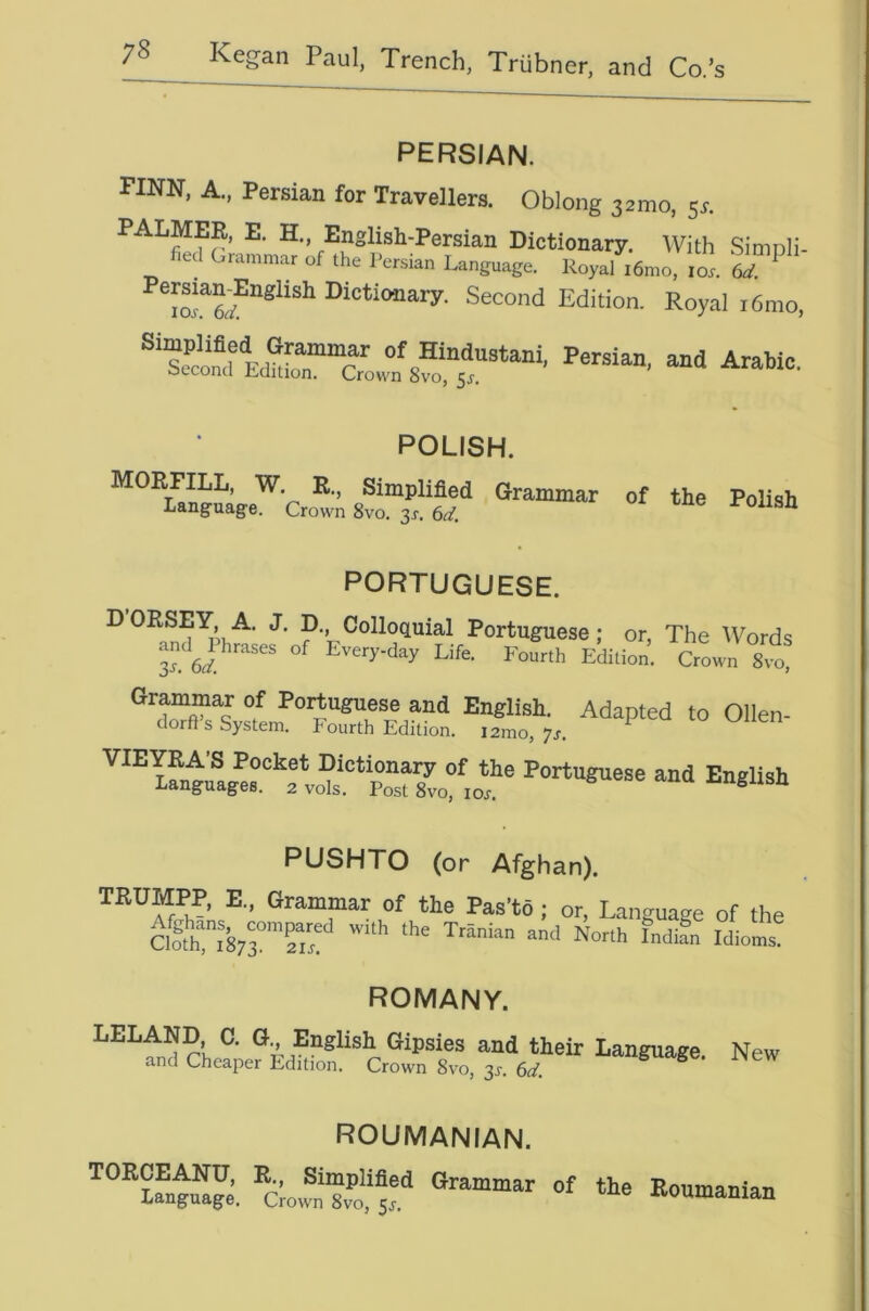 PERSIAN. FINN, A., Persian for Travellers. Oblong 32mo, 5^. PALMER, E. H„ English-Persian Dictionary. With Simoli- fiecl Grammar of the Persian Language. Royal i6mo, lox. 6d. ^ Dictionary. Second Edition. Royal i6mo, POLISH. Simplified Grammar of the Polish Language. Crown 8vo. 3^. 6d. -ronsn PORTUGUESE. DORSEY A. J. p.. Colloquial Portuguese; or, The Words Ts 6d Every-day Life. Fourth Edition. Crown 8yo, English PUSHTO (or Afghan). TRUMPP, E., Grammar of the Pas’to; or. Language of the Clott^'873°'?i'! Idioms. ROMANY. rl, Gipsies and their Language. New and Cheaper Edition. Crown 8vo, 31-. 6if. ^ ROUMANIAN. TORCEANU, R., Simplified Language, Crown 8vo, 5J. Grammar of the Roumanian