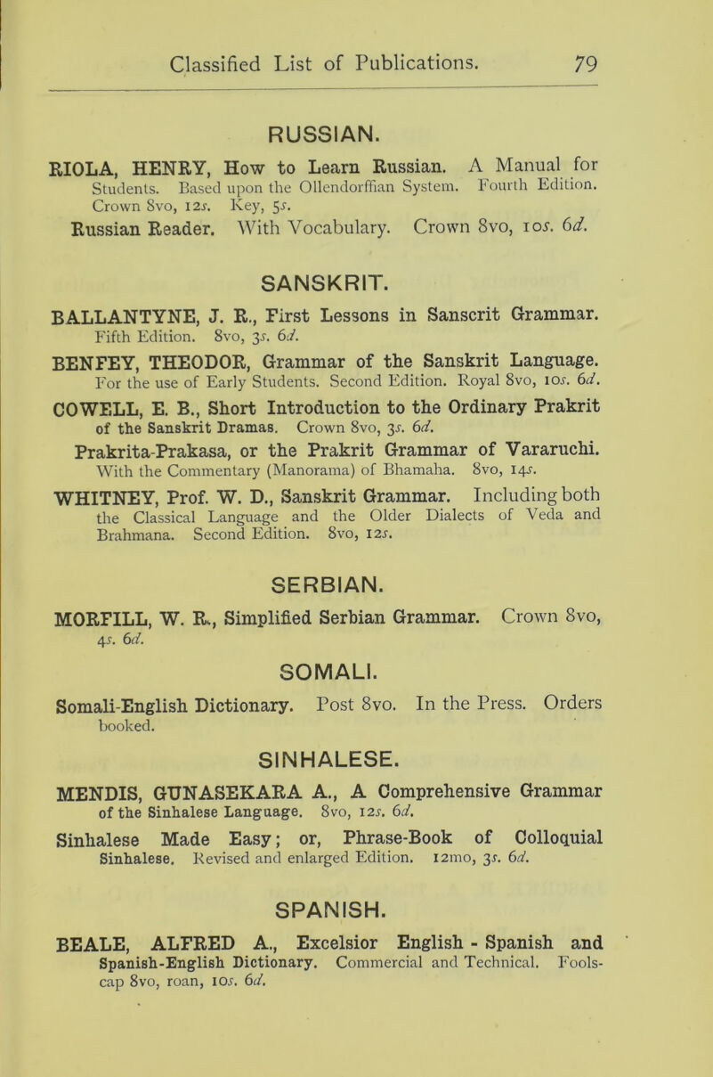 RUSSIAN. RIOLA, HENRY, How to Learn Russian. A Manual for Students. Based upon the Ollendorfhan System. Fourth Edition. Crown 8vo, 12s. Key, 5^. Russian Reader. With Vocabulary. Crown 8vo, io5. 6d. SANSKRIT. BALLANTYNE, J. R., First Lessons in Sanscrit Grammar. Fifth Edition. 8vo, 35. 6J. BENFEY, THEODOR, Grammar of the Sanskrit Language. For the use of Early Students. Second Edition. Royal 8vo, lor. 6d. COWELL, E. B., Short Introduction to the Ordinary Prakrit of the Sanskrit Dramas. Crown 8vo, 3^. 6d, Prakrita-Prakasa, or the Prakrit Grammar of Vararuchi. With the Commentary (Manorama) of Bhamaha. 8vo, 14J. WHITNEY, Prof. W. D., Sanskrit Grammar. Including both the Classical Language and the Older Dialects of Veda and Brahmana. Second Edition. 8vo, I2s. SERBIAN. MORFILL, W. R., Simplified Serbian Grammar. Crown 8vo, 45. 6d. SOMALI. Somali-English Dictionary. Post 8vo. In the Press. Orders booked. SINHALESE. MENDIS, GUNASEKARA A., A Comprehensive Grammar of the Sinhalese Language. 8vo, 12s. 6d. Sinhalese Made Easy; or, Phrase-Book of Colloquial Sinhalese. Revised and enlarged Edition. i2ino, 35. 6d. SPANISH. BEALE, ALFRED A., Excelsior English - Spanish and Spanish-English Dictionary. Commercial and Technical. Fools- cap 8vo, roan, I05. 6d.