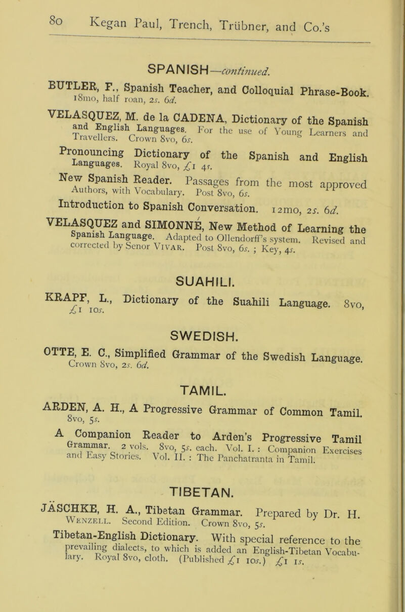 SPANISH —co7itmued. BUTLER, F., Spanish Teacher, and Colloquial Phrase-Book ismo, half rt)an, 2s. (sd. CADENA, Dictionary of the Spanish L— and t ““ “ New Spanish Reader. Passages from the most approved Authors, wall Vocabulary. Post 8vo, 6s. Introduction to Spanish Conversation. lamo, 2s. 6d. VELASQUEZ and SIMONNE, New Method of Learning the Spanish Language Adapted to Ollendorff’s system. Revised and corrected by benor \ ivar. Post 8vo, 6s. ; Key, 4^. SUAHILI. KRAPF, L., Dictionary of the Suahili Language. 8vo los. ’ SWEDISH. OTTE, E. C., Simplified Grammar of the Swedish Language Crown 8vo, 2s. 6d. o & • TAMIL ARDEN, A. H., A Progressive Grammar of Common Tamil 8vo, 5f. A Companion Reader to Arden’s Progressive Tamil ^ = Companion Exercises and Eas} Stones. Vol. II. ; The Panchatranta in Tamil. TIBETAN. JASCHKE, H. A., Tibetan Grammar. Prepared bv Dr. H WitNZELL. Second Edition. Crown 8vo, 5^. Tibetan-English Dictionary. With special reference to the prevailing dialects, to which is added an English-Tibetan Vocabu- lary. Rojal 8vo, cloth. (Published io.f.) i,r.