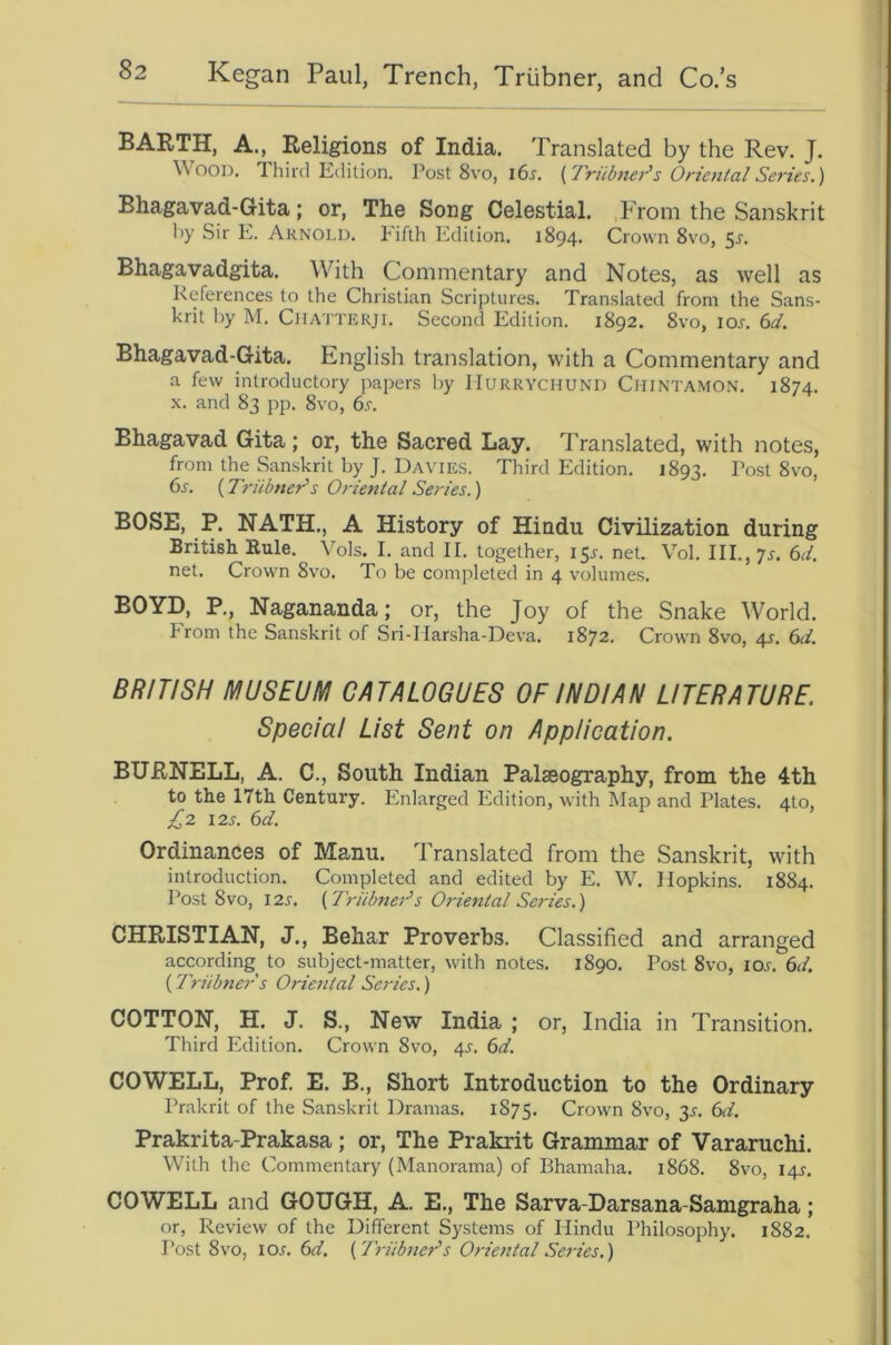 BARTH, A., Religions of India. Translated by the Rev. J. Wood. Third Edition. Post 8vo, i6j. {Triibnei^s Orie7ital Series.) Bhagavad-Gita; or, The Song Celestial. From the Sanskrit hy Sir E. Arnold. Fifth Edition. 1894. Crown 8vo, 5j-. Bhagavadgita. With Commentary and Notes, as well as References to the Christian Scriptures. Translated from the Sans- krit l)y M. CiiA'iTERji. Second Edition. 1892. 8vo, ioj. (id. Bhagavad-Gita. English translation, with a Commentary and a few introductory jiapers hy IIURRYCHUND Chintamon. 1874. X. and 83 pp. 8vo, (s. Bhagavad Gita; or, the Sacred Lay. Translated, with notes, from the Sanskrit by J. Davies. Third Edition. 1893. fost Svo, 6s. (Triibner's Oriental Series.) BOSE, P. NATH., A History of Hindu Civilization during British Eule. Vols. I. and II. together, 15^. net. Vol. III., 7j. 6d. net. Crown 8vo. To be completed in 4 volumes. BOYD, P., Nagananda; or, the Joy of the Snake World. From the Sanskrit of Sri-Marsha-Deva. 1872. Crown 8vo, 4^. 6d. BRITISH MUSEUM CATALOGUES OF INDIAN LITERATURE. Special List Sent on Application. BURNELL, A. C., South Indian Palaeography, from the 4th to the 17th Century. Enlarged Edition, with Map and Plates. 4to, £2 12s. 6d. Ordinances of Manu. Translated from the Sanskrit, with introduction. Completed and edited by E. W. Hopkins. 1884. Post 8VO, 12s. {Triibner's Oriental Series.) CHRISTIAN, J., Behar Proverbs. Classified and arranged according to subject-matter, with notes. 1890. Post 8vo, lox. 6d. (Triibner s Oriental Series.) COTTON, H. J. S., New India ; or, India in Transition. Third Edition. Crown 8vo, 4^. 6d. COWELL, Prof. E. B., Short Introduction to the Ordinary Prakrit of the Sanskrit Dramas. 1875. Crown 8vo, 35. 6d. Prakrita-Prakasa; or. The Prakrit Grammar of Vararuchi. With the Commentary (Manorama) of Bhamaha. 1868. 8vo, I4r. COWELL and GOUGH, A. E., The Sarva-Darsana-Samgraha; or. Review of the Different Systems of Hindu Philosophy. 1882. Post 8vo, io.f. 6d. {'Triibner's Oriental Series.)