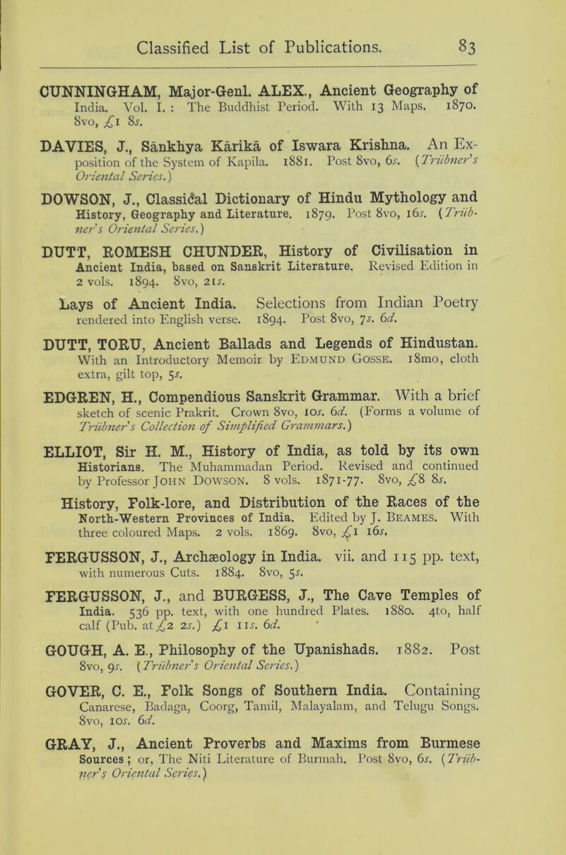 CUNNINGHAM, Major-Genl. ALEX., Ancient Geography of India. Yol. I. : The Buddhist Period. With 13 Maps. 1870. 8vo, DAVIES, J., Sankhya Karika of Iswara Krishna. An Ex- position of the System of Kapila. 1881. Post 8vo, di'. (Tritbner's Oriental Series.) DOWSON, J., Classidal Dictionary of Hindu Mythology and History, Geography and Literature. 1879. Post 8vo, i6j-. {Triib- ners Oriental Series.) DUTT, EOMESH CHUNDER, History of Civilisation in Ancient India, based on Sanskrit Literature. Revised Edition in 2 vols. 1894. 8VO, 2 IS. Lays of Ancient India. Selections from Indian Poetry rendered into English verse. 1894. Post 8vo, /s. 6d. DUTT, TORU, Ancient Ballads and Legends of Hindustan. With an Introductory Memoir by Edmund Gosse. i8mo, cloth extra, gilt top, 5r. EDGREN, H., Compendious Sanskrit Grammar. With a brief sketch of scenic Prakrit. Crown 8vo, lor. (id. (Forms a volume of Truhner s Collection of Simplified Grammars.) ELLIOT, Sir H. M., History of India, as told by its own Historians. The Muhammadan Period. Revised and continued by Professor John Dowson. 8 vols. 1871-77. 8vo, ^8 8r. History, Folk-lore, and Distribution of the Races of the North-Western Provinces of India. Edited by J. Beames. With three coloured Maps. 2 vols. 1869. 8vo, i6r. FERGUSSON, J., Archaeology in India, vii. and 115 pp. text, with numerous Cuts. 1884. 8vo, 5^. FERGUSSON, J., and BURGESS, J., The Cave Temples of India. 536 pp. text, with one hundred Plates. 1880. 4to, half calf (Pub. at,42 2s.) f \ lu. (id. GOUGH, A. E., Philosophy of the Upanishads. 1882. Post 8vo, 95. {Triibners Oriental Series.) GOVER, C. E., Folk Songs of Southern India. Containing Canarese, Badaga, Coorg, Tamil, Malayalam, and Tehigu Songs. 8VO, lOJ. (id. GRAY, J., Ancient Proverbs and Maxims from Burmese Sources; or. The Niti Literature of Burmah. Post 8vo, 6s. {Triih- fter's Oriental Series.)