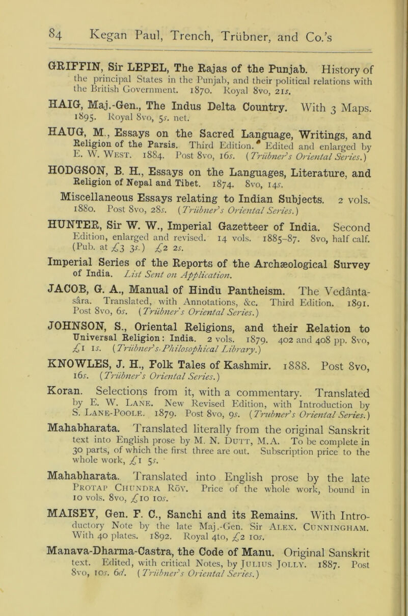 GRIFFIN, Sir LEPEL, The Rajas of the Punjab. History of the principal States in the Punjab, and their political relations with the British Government. 1870. Royal 8vo, 21s. HAIG, Maj.-Gen., The Indus Delta Country. With 3 Maps. 1895. Royal 8vo, 5^. net. HAUG, M., Essays on the Sacred Language, Writings, and Heligion of the Parsis. 1 hird Edition. * Edited and enlarged by E. W. West. 1884. Post 8vo, idi'. {Triibner's Oriental Series.) HODGSON, B. H., Essays on the Languages, Literature, and Religion of Nepal and Tibet. 1874. 8vo, 14^. Miscellaneous Essays relating to Indian Subjects. 2 vols. 1880. Post 8vo, 28j. {Triibner's Oj'iental Series.) HUNTER, Sir W. W,, Imperial Gazetteer of India. Second Edition, enlarged and revised. 14 vols. 1885-87. 8vo, half calf. (Pub. at 3J.) £2 2s. Imperial Series of the Reports of the Archaeological Survey of India. Z.7st Sent on Application. JACOB, G. A., Manual of Hindu Pantheism. The Vedanta- sara. Translated, with Annotations, &c. Third Edition. 1891. Post 8vo, (>s. {Triibner s Oriental Series.) JOHNSON, S., Oriental Religions, and their Relation to Universal Religion: India. 2 vols. 1879. 402 and 408 pp. 8vo, £1 IJ. {Ti'iibiier’s-Philosophical Library.) KNOWLES, J. H., Folk Tales of Kashmir. 1888. Post 8vo, 16s. {Triibjters Oriental Series.) Koran. Selections from it, with a commentary. Translated by E. W. Lane. New Revised Edition, with Introduction by S. Lane-Poole. 1879- Post 8vo, <^s. {TnibneAs Oriental Series.) Mahabharata. Translated literally from the original Sanskrit text into English prose by M. N. DuTT, M.A. To be complete in 30 parts, of which the first three are out. Subscription price to the whole work, £\ 5.r. Mahabharata. Translated into English prose by the late Protap Chundra Roy. Price of the whole work, bound in 10 vols. 8vo, loj. MAISEY, Gen. F. C., Sanchi and its Remains. With Intro- ductory Note by the late Maj.-Gen. Sir Alex. Cunningham. With 40 plate.s. 1892. Royal 4to, £2 loj-. Manava-Dharma-Castra, the Code of Manu. Original Sanskrit text. Edited, with critical Notes, by Julius Jolly. 1887. Post 8vo, lo.r. (id. (I'riibncr's Oriental Series.)