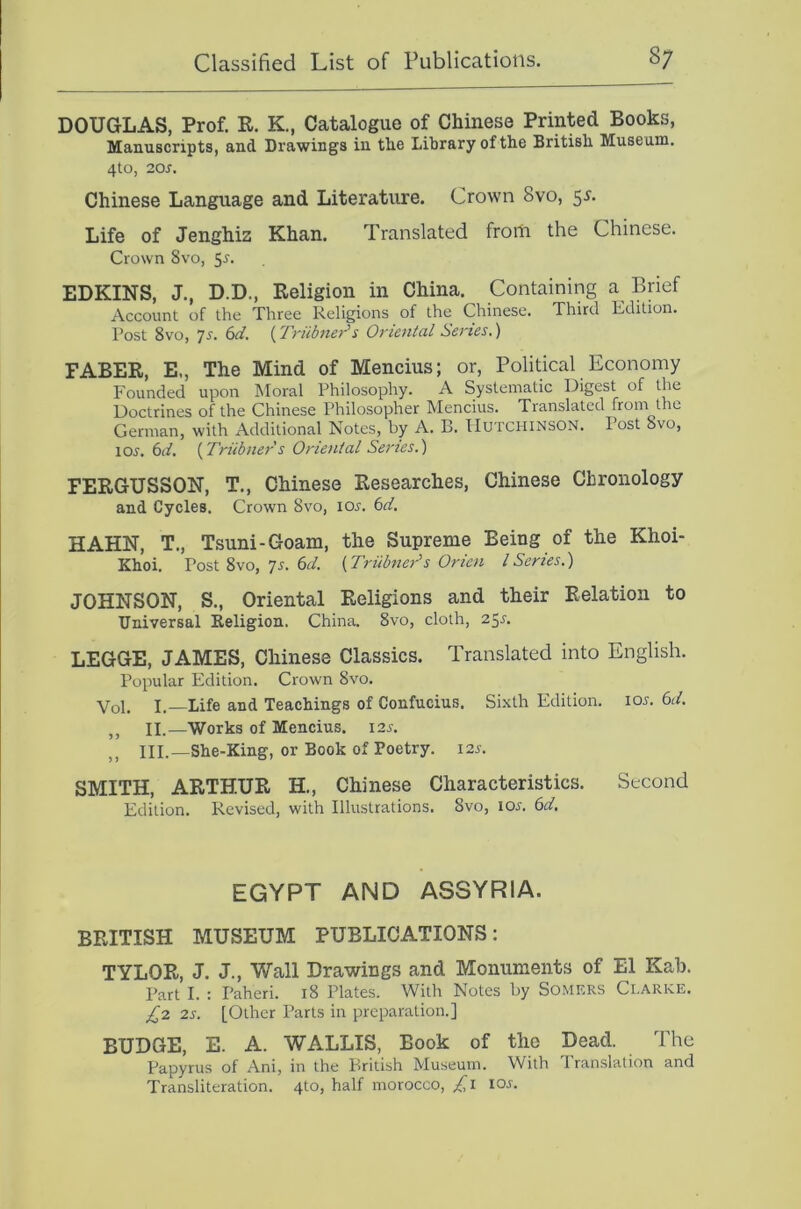 DOUGLAS, Prof. R. K., Catalogue of Chinese Printed Books, Manuscripts, and Drawings in the Library of the British Museum. 4tO, 20S. Chinese Language and Literature. Crown 8vo, 5^. Life of Jenghiz Khan. Translated from the Chinese. Crown 8vo, 5-s'- EDKINS, J., D.D., Religion in China. Containing a Brief Account of the Three Religions of the Chinese. Third Edition. Post 8vo, 7s. 6d. (Triibter's Oriental Series.) FABER, E., The Mind of Mencius; or. Political Economy Founded upon Moral Philosophy. A Systematic Digest of the Doctrines of the Chinese Philosopher Mencius. Translated from the German, with Additional Notes, by A. B. Hutchinson. Post 8vo, lOJ'. 6(4 {Triibners Oriental Senes.') FERGUSSON, T., Chinese Researches, Chinese Chronology and Cycles. Crown 8vo, loj. 6i/. HAHN, T., Tsuni-Goam, the Supreme Being of the Khoi- Khoi. Post 8vo, 75. 6^/. {Triibnei^s Orien ISeries.) JOHNSON, S., Oriental Religions and their Relation to Universal Religion. China. 8vo, cloth, 251-. LEGGE, JAMES, Chinese Classics. Translated into English. Popular Edition. Crown 8vo. Vol. L—Life and Teachings of Confucius. Sixth Edition. I05. 6d. ,, II.—Works of Mencius. 125. III.—She-King, or Book of Poetry. 12s. SMITH, ARTHUR H., Chinese Characteristics. Second Edition. Revised, with Illustrations. 8vo, ioj. 6d, EGYPT AND ASSYRIA. BRITISH MUSEUM PUBLICATIONS: TYLOR, J. J., Wall Drawings and Monuments of El Kah. Part I. : Paheri. i8 Plates. With Notes by Somers Clarke. £2 2s. [Other Parts in preparation.] BUDGE, E. A. WALLIS, Book of the Dead. The Papyrus of Ani, in the British Museum. With I ranslation and Transliteration. 4to, half morocco, £i ioj.