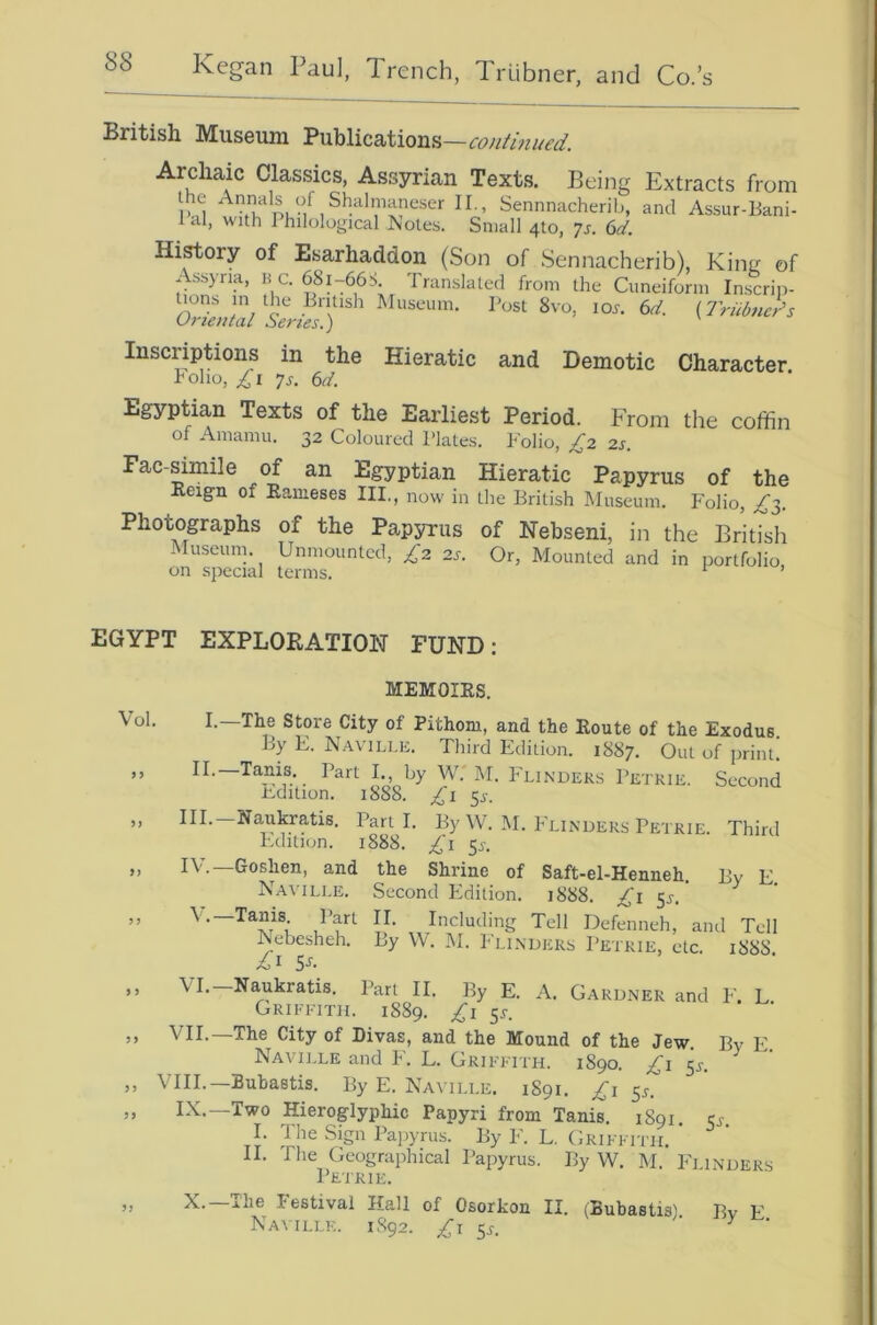 British Museum 'Bu^ilicaXions.—coniinued. Archaic Classics, Assyrian Texts. Being Extracts from Pu-f I ’ Sennnacherib, and Assur-Bani- 1 al, with Philological ]\oles. Small 410, Js, 6d, History of Esarhaddon (Son of Sennacherib), Kina of Assyria, no. 681-66S. Translated from the Cuneiform Inscrip- tions in the British Museum. Post 8vo, lox. 6d. (Iriibueds Urieutal Series.) Inscriptions in the Hieratic and Demotic Character. hoho, £i ys. 6d. Egyptian Texts of the Earliest Period. From the coffin of Amaniu. 32 Coloured Plates. Polio, £2 2s, Fac-simile of an Egyptian Hieratic Papyrus of the Reign of Raineses III,, now in the British Museum. Folio, ^3. Photographs of the Papyrus of Nebseni, in the British Museum. Unmounted, £2 2s. Or, Mounted and in portfolio EGYPT EXPLORATION FUND; Vol M MEMOIRS. I.—The Store City of Pithoni, and the Route of the Exodus. By E. Naville. Third Edition. 1887. Out of print. H-—Tanis. Part I., by W.'M. P'lindeks Petrie. Second E-dition. 1888. £1 ^s. III. —Naukratis, Parti. By W. M. P'lindeks Petrie. Third P.dition. 1888. £1 ^s. IV. —Goshen, and the Shrine of Saft-el-Henneh. By E. Naville. Second Pldition. 1888. £i 53-.' V.—Tams Part II. Including Tell Defenneh, and Tell Nebesheh. By W. M. Flinders Petrie, etc. 188S. A> I S-*'- VI.-Naukratis. Part II. By E. A. Gardner and F. L Griffith. 1889. £i ^s. VII. The City of Divas, and the Mound of the Jew. By E Naville and F. L. Griffith. 1890. £1 5^-. ^ VIII.—Bubastis. By E. Naville. 1891. £i ^s. IX.—Two Hieroglyphic Papyri from Tanis. 1891. cs. I. The Sign Papyrus. By p'. L. Grifftiti. II. The Geographical Papyrus. By W. M. Fi inders Petrie. N. ihe I estival Hall of Osorkon II. (Bubastis) Bv E Naitlle. 1S92. £i ^s. • y ■