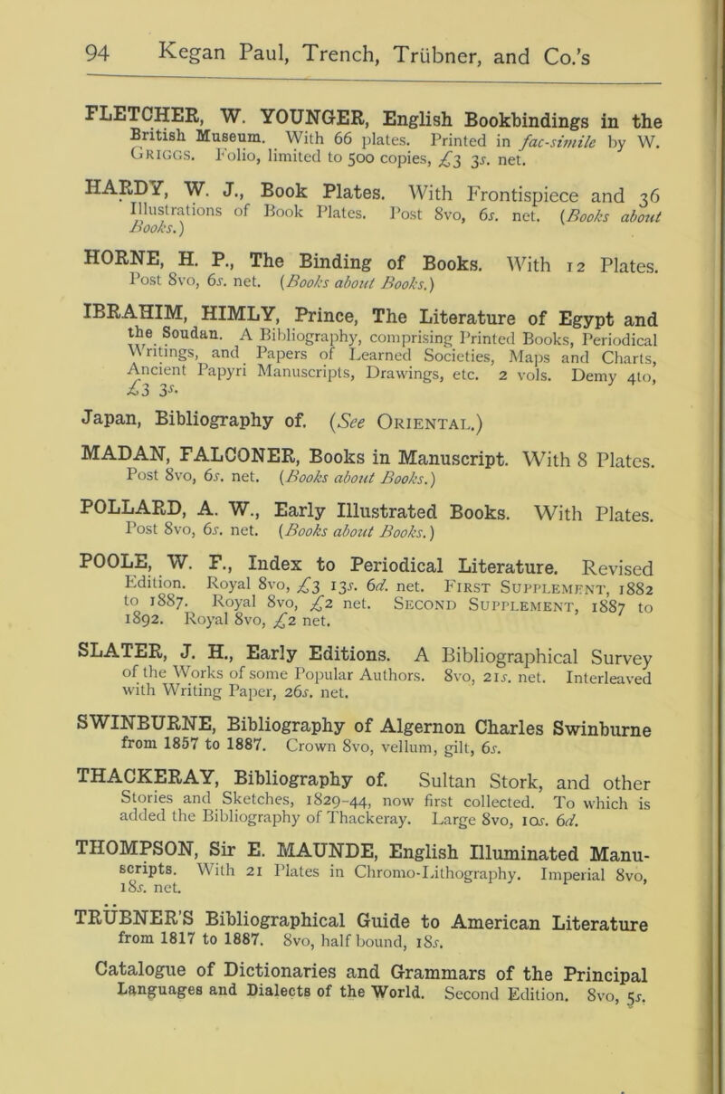 FLETCHER, W, YOUNGER, English Bookbindings in the British Museum. With 66 plates. Printed in facsimile by W. Griggs. Tolio, limited to 500 copies, 35-. net. HARDY, W. J., Book Plates. With Frontispiece and 36 Illustrations of Book Plates. Post 8vo, 6r. net. {Books about Books.) HORNE, H. P., The Binding of Books. With 12 Plates. Post 8vo, 6s. net. (Books about Books.) IBRAHIM, HIMLY, Prince, The Literature of Egypt and the Soudau. A Bibliography, comprising Printed Books, Periodical WnUngs, and Papers of Learned Societies, Maps and Charts, Ancient Papyri Manuscripts, Drawings, etc. 2 vols. Demy 4to, Xj3 Japan, Bibliography of. (See Oriental.) MAD AN, FALCONER, Books in Manuscript. With 8 Plates. Post 8vo, 6s. net. (Books about Books.) POLLARD, A. W., Early Illustrated Books. With Plates. Post 8vo, 6s. net. (Books abotit Books.) POOLE, W. F., Index to Periodical Literature. Revised Edition. Royal 8vo, £t, 13.^. 6d. net. First Supplemitnt, 1882 to 1887. Royal 8vo, £2 net. Second Supplement, 1887 to 1892. Royal 8vo, £2 net. SLATER, J. H., Early Editions. A Bibliographical Survey of the Works of some Popular Authors. 8vo, 2is. net. Interleaved with Writing Paper, 26s. net. SWINBURNE, Bibliography of Algernon Charles Swinburne from 1857 to 1887. Crown 8vo, vellum, gilt, 6r. THACKERAY, Bibliography of. Sultan Stork, and other Stories and Sketches, 1829-44, now first collected. To which is added the Bibliography of Thackeray. Large 8vo, lor. 6d. THOMPSON, Sir E. MAUNDE, English Illuminated Manu- scripts. With 21 Plates in Chromo-Lithography. Imperial 8vo i8j. net. ^ i j t- , TRUBNER’S Bibliographical Guide to American Literature from 1817 to 1887. 8vo, half bound, i8j-. Catalogue of Dictionaries and Grammars of the Principal Languages and Dialects of the World. Second Edition. 8vo, 5^.