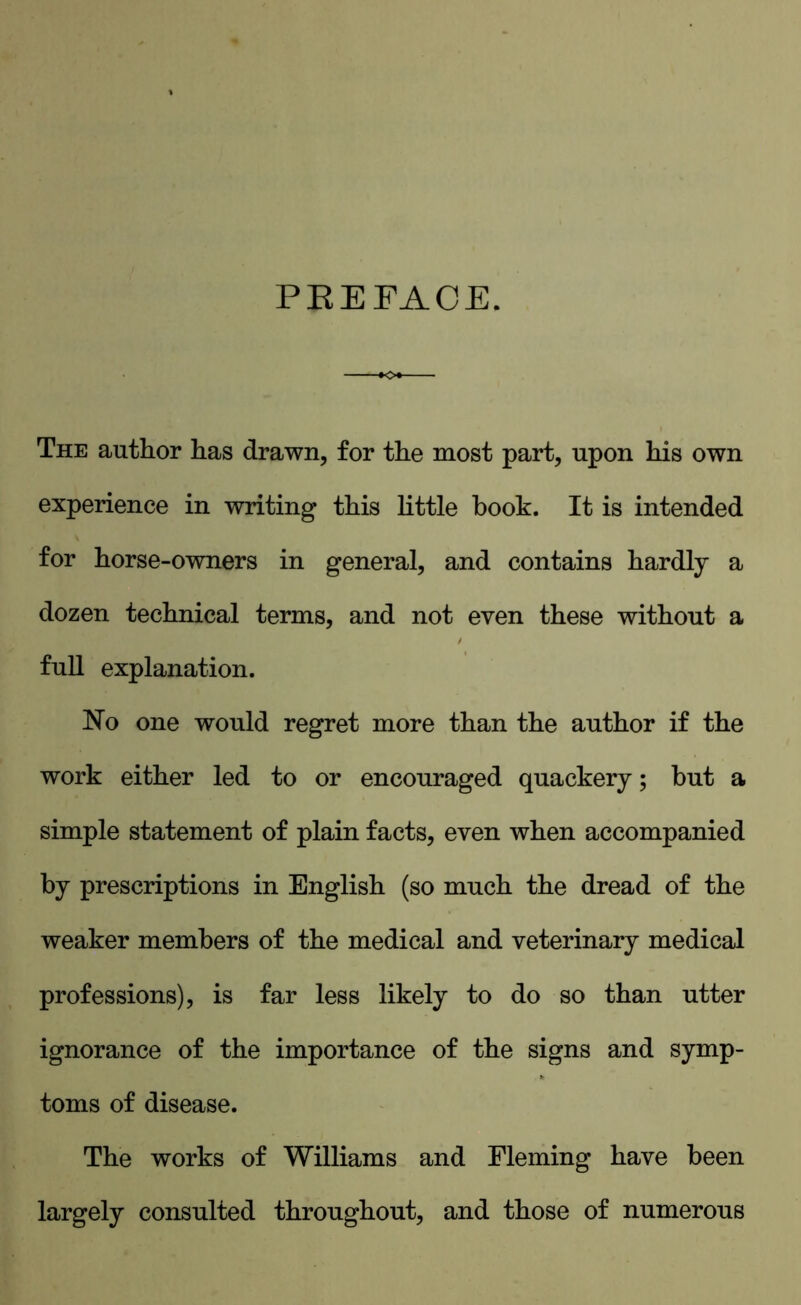 PEE FACE. The author has drawn, for the most part, upon his own experience in writing this little hook. It is intended for horse-owners in general, and contains hardly a dozen technical terms, and not even these without a full explanation. hTo one would regret more than the author if the work either led to or encouraged quackery; but a simple statement of plain facts, even when accompanied by prescriptions in English (so much the dread of the weaker members of the medical and veterinary medical professions), is far less likely to do so than utter ignorance of the importance of the signs and symp- toms of disease. The works of Williams and Fleming have been largely consulted throughout, and those of numerous