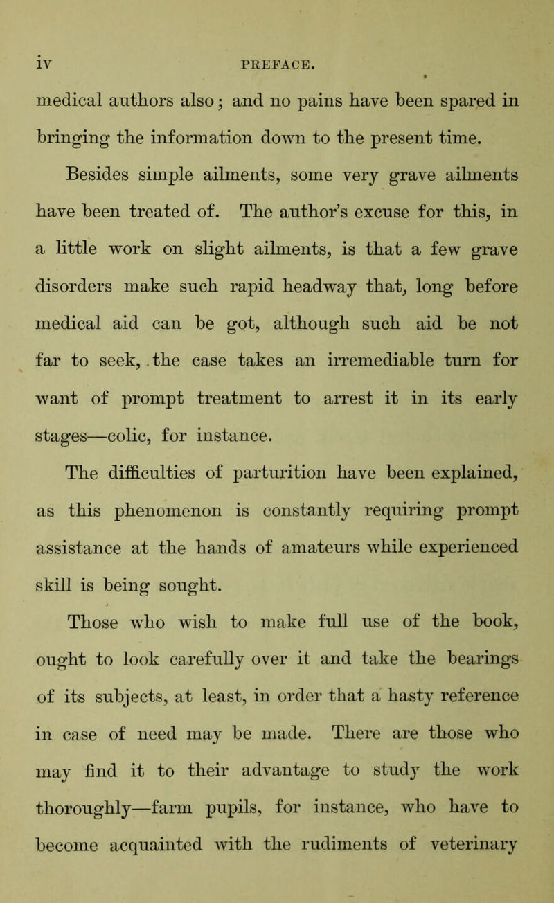 medical authors also; and no pains have been spared in bringing the information down to the present time. Besides simple ailments, some very grave ailments have been treated of. The author’s excuse for this, in a little work on slight ailments, is that a few grave disorders make such rapid headway that, long before medical aid can be got, although such aid be not far to seek, . the case takes an irremediable turn for want of prompt treatment to arrest it in its early stages—colic, for instance. The difficulties of parturition have been explained, as this phenomenon is constantly requiring prompt assistance at the hands of amateurs while experienced skill is being sought. Those who wish to make full use of the book, ought to look carefully over it and take the bearings of its subjects, at least, in order that a hasty reference in case of need may be made. There are those who may find it to their advantage to study the work thoroughly—farm pupils, for instance, who have to become acquainted with the rudiments of veterinary