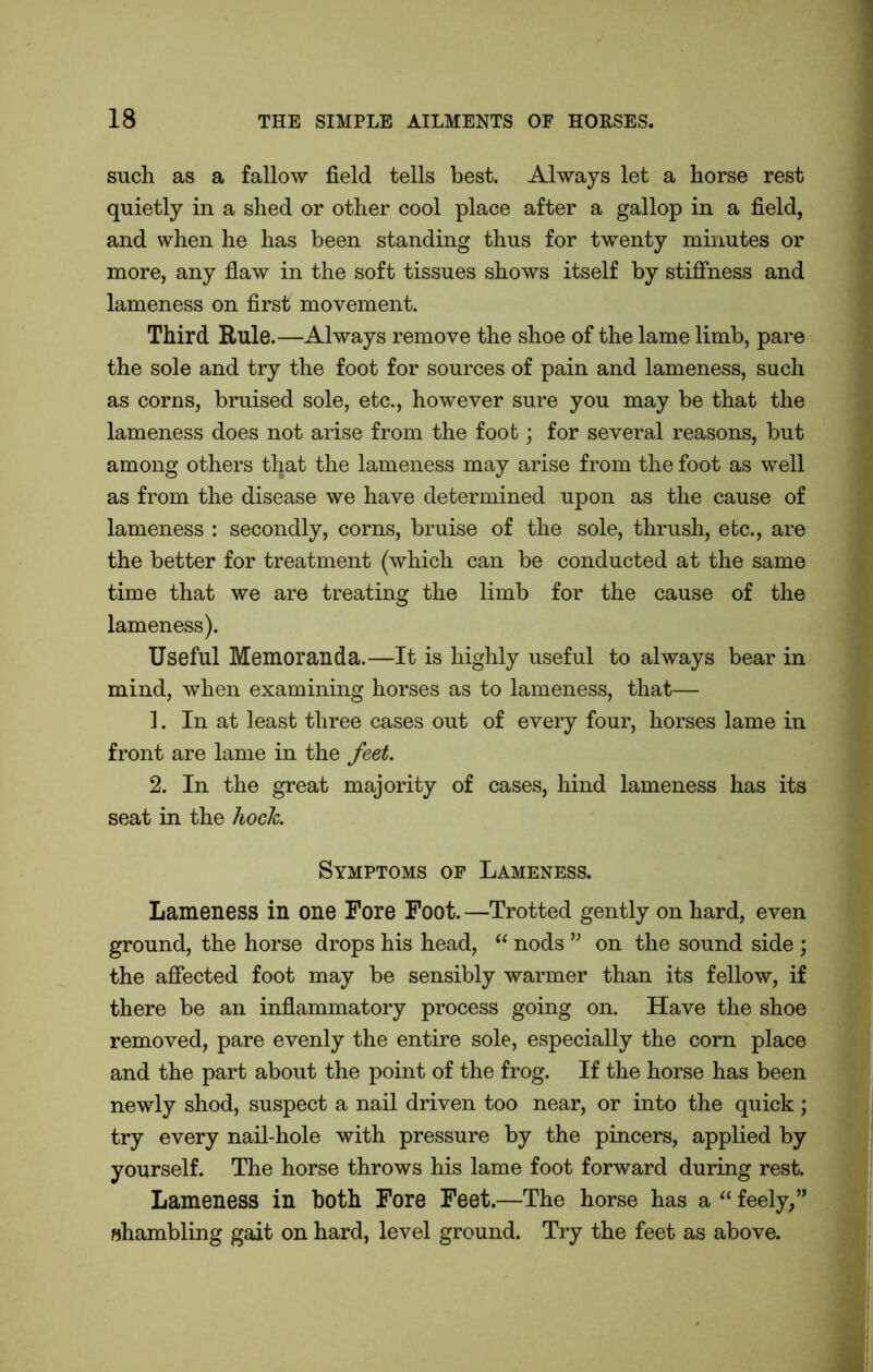such as a fallow field tells best. Always let a horse rest quietly in a shed or other cool place after a gallop in a field, and when he has been standing thus for twenty minutes or more, any flaw in the soft tissues shows itself by stiffness and lameness on first movement. Third Rule.—Always remove the shoe of the lame limb, pare the sole and try the foot for sources of pain and lameness, such as corns, bruised sole, etc., however sure you may be that the lameness does not arise from the foot; for several reasons, but among others that the lameness may arise from the foot as well as from the disease we have determined upon as the cause of lameness : secondly, corns, bruise of the sole, thrush, etc., are the better for treatment (which can be conducted at the same time that we are treating the limb for the cause of the lameness). Useful Memoranda.—It is highly useful to always bear in mind, when examining horses as to lameness, that— 1. In at least three cases out of every four, horses lame in front are lame in the feet. 2. In the great majority of cases, hind lameness has its seat in the hock. Symptoms of Lameness. Lameness in one Fore Foot.—Trotted gently on hard, even ground, the horse drops his head, “ nods ” on the sound side ; the affected foot may be sensibly warmer than its fellow, if there be an inflammatory process going on. Have the shoe removed, pare evenly the entire sole, especially the corn place and the part about the point of the frog. If the horse has been newly shod, suspect a nail driven too near, or into the quick ; try every nail-hole with pressure by the pincers, applied by yourself. The horse throws his lame foot forward during rest. Lameness in both Fore Feet.—The horse has a “ feely,” shambling gait on hard, level ground. Try the feet as above.