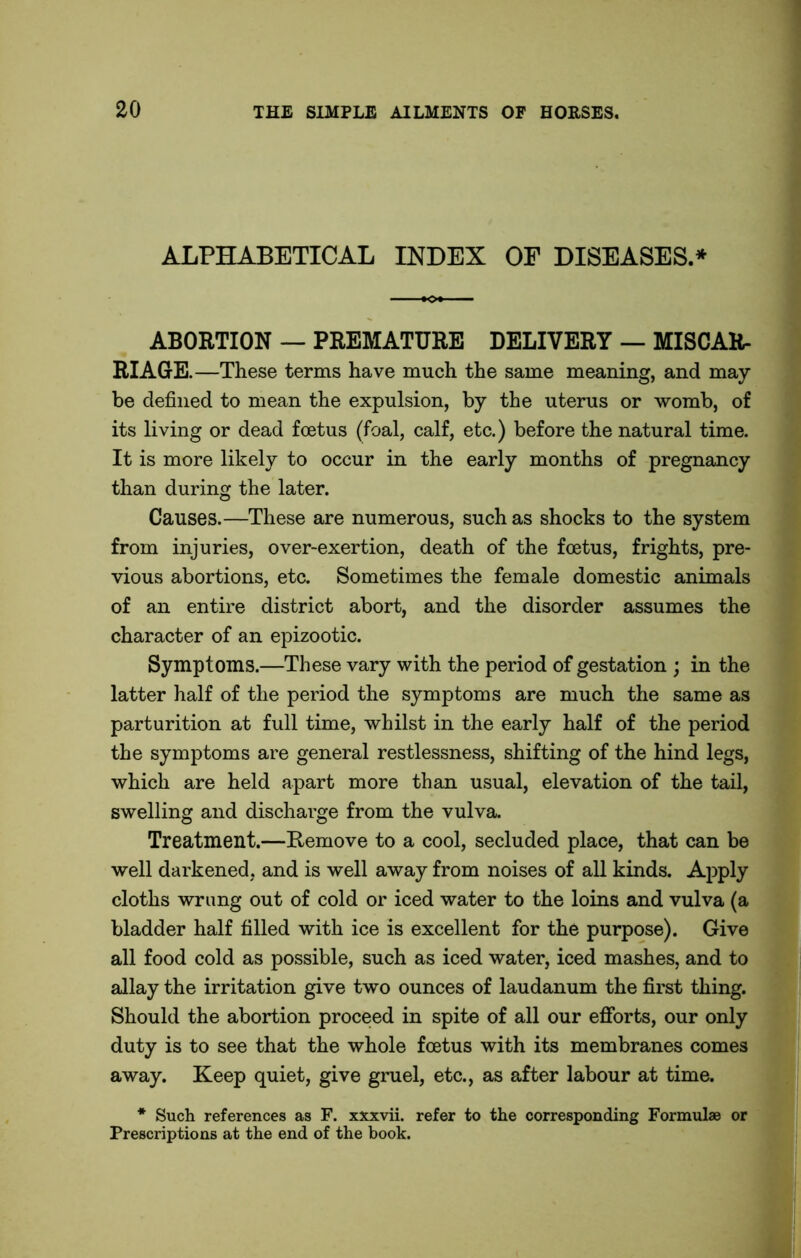 ALPHABETICAL INDEX OF DISEASES.* ABORTION — PREMATURE DELIVERY — MISCAR- RIAGE.—These terms have much the same meaning, and may be defined to mean the expulsion, by the uterus or womb, of its living or dead foetus (foal, calf, etc.) before the natural time. It is more likely to occur in the early months of pregnancy than during the later. Causes.—These are numerous, such as shocks to the system from injuries, over-exertion, death of the foetus, frights, pre- vious abortions, etc. Sometimes the female domestic animals of an entire district abort, and the disorder assumes the character of an epizootic. Symptoms.—These vary with the period of gestation ; in the latter half of the period the symptoms are much the same as parturition at full time, whilst in the early half of the period the symptoms are general restlessness, shifting of the hind legs, which are held apart more than usual, elevation of the tail, swelling and discharge from the vulva. Treatment.—Remove to a cool, secluded place, that can be well darkened, and is well away from noises of all kinds. Apply cloths wrung out of cold or iced water to the loins and vulva (a bladder half filled with ice is excellent for the purpose). Give all food cold as possible, such as iced water, iced mashes, and to allay the irritation give two ounces of laudanum the first thing. Should the abortion proceed in spite of all our efforts, our only duty is to see that the whole foetus with its membranes comes away. Keep quiet, give gruel, etc., as after labour at time. * Such references as F. xxxvii. refer to the corresponding Formulae or Prescriptions at the end of the book.