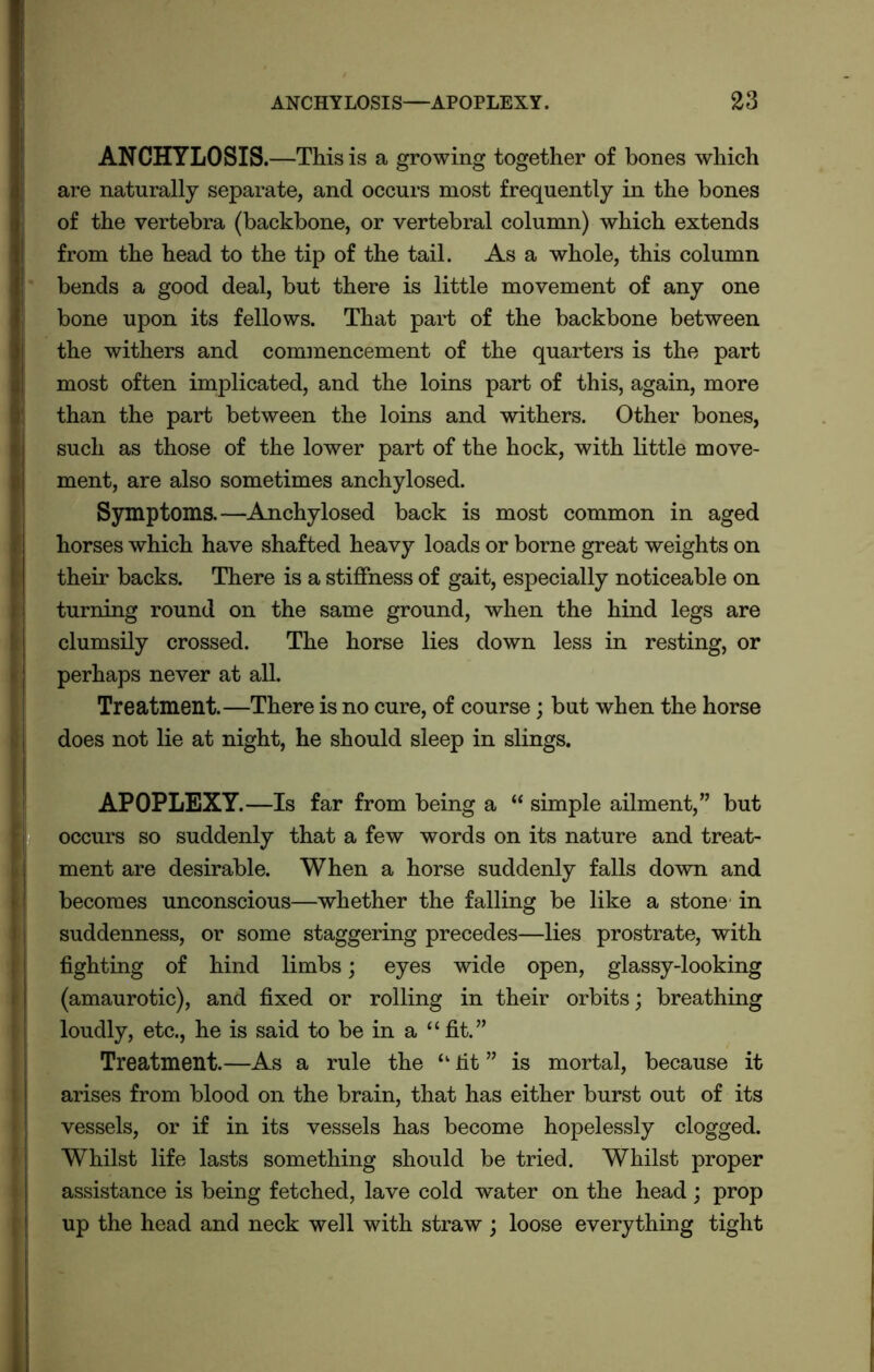 ANCHYLOSIS. —This is a growing together of bones which are naturally separate, and occurs most frequently in the bones of the vertebra (backbone, or vertebral column) which extends from the head to the tip of the tail. As a whole, this column bends a good deal, but there is little movement of any one bone upon its fellows. That part of the backbone between the withers and commencement of the quarters is the part most often implicated, and the loins part of this, again, more than the part between the loins and withers. Other bones, such as those of the lower part of the hock, with little move- ment, are also sometimes anchylosed. Symptoms.—Anchylosed back is most common in aged horses which have shafted heavy loads or borne great weights on their backs. There is a stiffness of gait, especially noticeable on turning round on the same ground, when the hind legs are clumsily crossed. The horse lies down less in resting, or perhaps never at all. Treatment.—There is no cure, of course; but when the horse does not lie at night, he should sleep in slings. APOPLEXY.—Is far from being a “ simple ailment,” but occurs so suddenly that a few words on its nature and treat- ment are desirable. When a horse suddenly falls down and becomes unconscious—whether the falling be like a stone in suddenness, or some staggering precedes—lies prostrate, with fighting of hind limbs; eyes wide open, glassy-looking (amaurotic), and fixed or rolling in their orbits; breathing loudly, etc., he is said to be in a “ fit.” Treatment.—As a rule the “ lit ” is mortal, because it arises from blood on the brain, that has either burst out of its vessels, or if in its vessels has become hopelessly clogged. Whilst life lasts something should be tried. Whilst proper assistance is being fetched, lave cold water on the head; prop up the head and neck well with straw ; loose everything tight