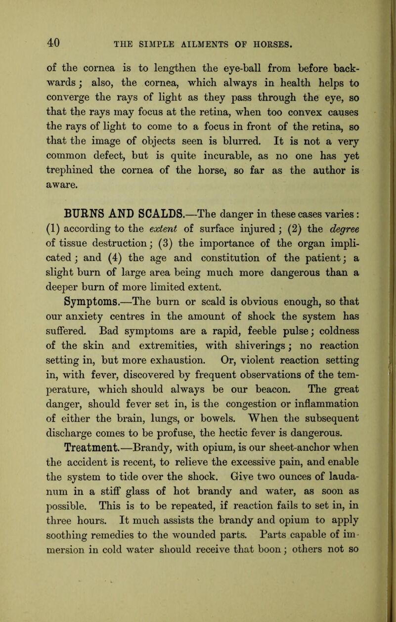 of the cornea is to lengthen the eye-ball from before back- wards ; also, the cornea, which always in health helps to converge the rays of light as they pass through the eye, so that the rays may focus at the retina, when too convex causes the rays of light to come to a focus in front of the retina, so that the image of objects seen is blurred. It is not a very common defect, but is quite incurable, as no one has yet trephined the cornea of the horse, so far as the author is aware. BURNS AND SCALDS.—The danger in these cases varies: (1) according to the extent of surface injured; (2) the degree of tissue destruction; (3) the importance of the organ impli- cated ; and (4) the age and constitution of the patient; a slight burn of large area being much more dangerous than a deeper burn of more limited extent. Symptoms.—The burn or scald is obvious enough, so that our anxiety centres in the amount of shock the system has suffered. Bad symptoms are a rapid, feeble pulse; coldness of the skin and extremities, with shiverings; no reaction setting in, but more exhaustion. Or, violent reaction setting in, with fever, discovered by frequent observations of the tem- perature, which should always be our beacon. The great danger, should fever set in, is the congestion or inflammation of either the brain, lungs, or bowels. When the subsequent discharge comes to be profuse, the hectic fever is dangerous. Treatment.—Brandy, with opium, is our sheet-anchor when the accident is recent, to relieve the excessive pain, and enable the system to tide over the shock. Give two ounces of lauda- num in a stiff glass of hot brandy and water, as soon as possible. This is to be repeated, if reaction fails to set in, in three hours. It much assists the brandy and opium to apply soothing remedies to the wounded parts. Parts capable of im mersion in cold water should receive that boon; others not so