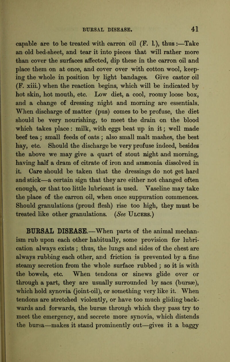 capable are to be treated with carron oil (F. L), thus :—Take an old bed-sheet, and tear it into pieces that will rather more than cover the surfaces affected, dip these in the carron oil and place them on at once, and cover over with cotton wool, keep- ing the whole in position by light bandages. Give castor oil (F. xiii.) when the reaction begins, which will be indicated by hot skin, hot mouth, etc. Low diet, a cool, roomy loose box, and a change of dressing night and morning are essentials. When discharge of matter (pus) comes to be profuse, the diet should be very nourishing, to meet the drain on the blood which takes place: milk, with eggs beat up in it; well made beef tea ; small feeds of oats ; also small malt mashes, the best hay, etc. Should the discharge be very profuse indeed, besides the above we may give a quart of stout night and morning, having half a dram of citrate of iron and ammonia dissolved in it. Care should be taken that the dressings do not get hard and stick—a certain sign that they are either not changed often enough, or that too little lubricant is used. Vaseline may take the place of the carron oil, when once suppuration commences. Should granulations (proud flesh) rise too high, they must be treated like other granulations. [See Ulcers.) BURSAL DISEASE.—When parts of the animal mechan- ism rub upon each other habitually, some provision for lubri- cation always exists ; thus, the lungs and sides of the chest are always rubbing each other, and friction is prevented by a fine steamy secretion from the whole surface rubbed • so it is with the bowels, etc. When tendons or sinews glide over or through a part, they are usually surrounded by sacs (bursae), which hold synovia (joint-oil), or something very like it. When tendons are stretched violently, or have too much gliding back- wards and forwards, the bursae through which they pass try to meet the emergency, and secrete more synovia, which distends the bursa—makes it stand prominently out—gives it a baggy