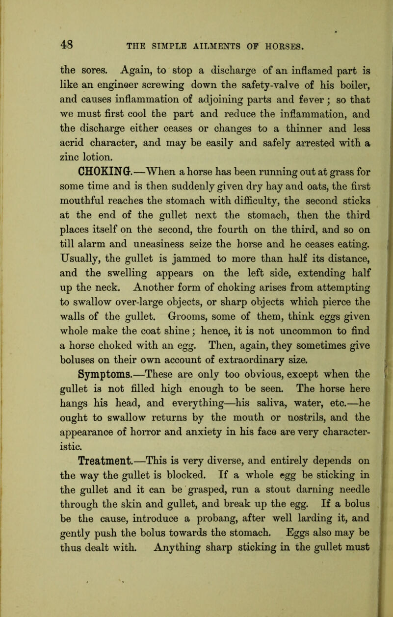 the sores. Again, to stop a discharge of an inflamed part is like an engineer screwing down the safety-valve of his boiler, and causes inflammation of adjoining parts and fever; so that we must first cool the part and reduce the inflammation, and the discharge either ceases or changes to a thinner and less acrid character, and may be easily and safely arrested with a zinc lotion. CHOKING.—When a horse has been running out at grass for some time and is then suddenly given dry hay and oats, the first mouthful reaches the stomach with difficulty, the second sticks at the end of the gullet next the stomach, then the third places itself on the second, the fourth on the third, and so on till alarm and uneasiness seize the horse and he ceases eating. Usually, the gullet is jammed to more than half its distance, and the swelling appears on the left side, extending half up the neck. Another form of choking arises from attempting to swallow over-large objects, or sharp objects which pierce the walls of the gullet. Grooms, some of them, think eggs given whole make the coat shine; hence, it is not uncommon to find a horse choked with an egg. Then, again, they sometimes give boluses on their own account of extraordinary size. Symptoms.—These are only too obvious, except when the gullet is not filled high enough to be seen. The horse here hangs his head, and everything—his saliva, water, etc.—he ought to swallow returns by the mouth or nostrils, and the appearance of horror and anxiety in his face are very character- istic. Treatment.—This is very diverse, and entirely depends on the way the gullet is blocked. If a whole egg be sticking in the gullet and it can be grasped, run a stout darning needle through the skin and gullet, and break up the egg. If a bolus be the cause, introduce a probang, after well larding it, and gently push the bolus towards the stomach. Eggs also may be thus dealt with. Anything sharp sticking in the gullet must