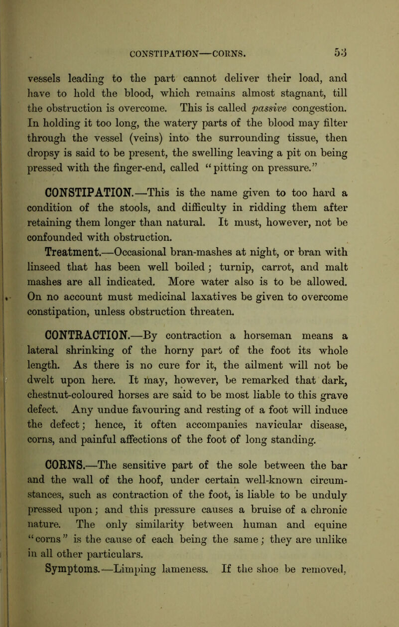 CONSTIPATION—CORNS. 5:j vessels leading to tlie part cannot deliver their load, and have to hold the blood, which remains almost stagnant, till the obstruction is overcome. This is called passive congestion. In holding it too long, the watery parts of the blood may filter through the vessel (veins) into the surrounding tissue, then dropsy is said to be present, the swelling leaving a pit on being pressed with the finger-end, called “pitting on pressure.” CONSTIPATION.—This is the name given to too hard a condition of the stools, and difficulty in ridding them after retaining them longer than natural. It must, however, not be confounded with obstruction. Treatment.—Occasional bran-mashes at night, or bran with linseed that has been well boiled ; turnip, carrot, and malt mashes are all indicated. More water also is to be allowed. On no account must medicinal laxatives be given to overcome constipation, unless obstruction threaten. CONTRACTION.—By contraction a horseman means a lateral shrinking of the horny part of the foot its whole length. As there is no cure for it, the ailment will not be dwelt upon here. It may, however, be remarked that dark, chestnut-coloured horses are said to be most liable to this grave defect. Any undue favouring and resting of a foot will induce the defect; hence, it often accompanies navicular disease, corns, and painful affections of the foot of long standing. CORNS .—The sensitive part of the sole between the bar and the wall of the hoof, under certain well-known circum- stances, such as contraction of the foot, is liable to be unduly pressed upon; and this pressure causes a bruise of a chronic nature. The only similarity between human and equine “corns” is the cause of each being the same; they are unlike in all other particulars. Symptoms.—Limping lameness. If the shoe be removed,