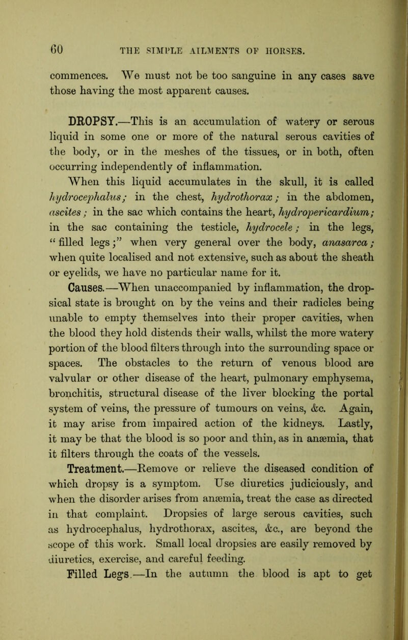 commences. We must not be too sanguine in any cases save those having the most apparent causes. DROPSY.—This is an accumulation of watery or serous liquid in some one or more of the natural serous cavities of the body, or in the meshes of the tissues, or in both, often occurring independently of inflammation. When this liquid accumulates in the skull, it is called hydrocephalus; in the chest, hydrothorax; in the abdomen, ascites; in the sac which contains the heart, hydropericardium; in the sac containing the testicle, hydrocele; in the legs, “filled legs;” when very general over the body, anasarca; when quite localised and not extensive, such as about the sheath or eyelids, we have no particular name for it. Causes.—When unaccompanied by inflammation, the drop- sical state is brought on by the veins and their radicles being unable to empty themselves into their proper cavities, when the blood they hold distends their walls, whilst the more watery portion of the blood filters through into the surrounding space or spaces. The obstacles to the return of venous blood are valvular or other disease of the heart, pulmonary emphysema, bronchitis, structural disease of the liver blocking the portal system of veins, the pressure of tumours on veins, &c. Again, it may arise from impaired action of the kidneys. Lastly, it may be that the blood is so poor and thin, as in anaemia, that it filters through the coats of the vessels. Treatment.—Remove or relieve the diseased condition of which dropsy is a symptom. Use diuretics judiciously, and when the disorder arises from anaemia, treat the case as directed in that complaint. Dropsies of large serous cavities, such as hydrocephalus, hydrothorax, ascites, &c., are beyond the scope of this work. Small local dropsies are easily removed by diuretics, exercise, and careful feeding. Filled Legs.—In the autumn the blood is apt to get