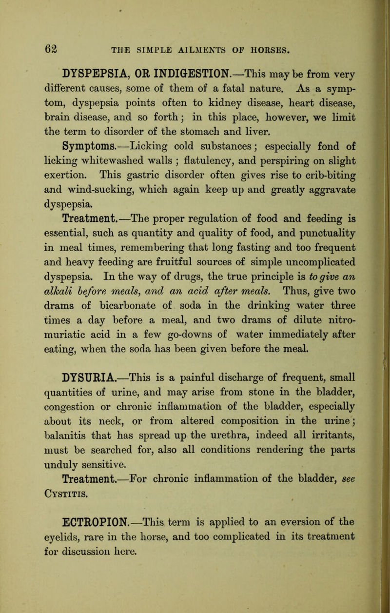 DYSPEPSIA, OR INDIGESTION.—This maybe from very different causes, some of them of a fatal nature. As a symp- tom, dyspepsia points often to kidney disease, heart disease, brain disease, and so forth; in this place, however, we limit the term to disorder of the stomach and liver. Symptoms.—Licking cold substances; especially fond of licking whitewashed walls ; flatulency, and perspiring on slight exertion. This gastric disorder often gives rise to crib-biting and wind-sucking, which again keep up and greatly aggravate dyspepsia. Treatment.—The proper regulation of food and feeding is essential, such as quantity and quality of food, and punctuality in meal times, remembering that long fasting and too frequent and heavy feeding are fruitful sources of simple uncomplicated dyspepsia. In the way of drugs, the true principle is to give an alkali before meals, and an acid after meals. Thus, give two drams of bicarbonate of soda in the drinking water three times a day before a meal, and two drams of dilute nitro- muriatic acid in a few go-downs of water immediately after eating, when the soda has been given before the meal. DYSURIA.—This is a painful discharge of frequent, small quantities of urine, and may arise from stone in the bladder, congestion or chronic inflammation of the bladder, especially about its neck, or from altered composition in the urine; balanitis that has spread up the urethra, indeed all irritants, must be searched for, also all conditions rendering the parts unduly sensitive. Treatment.—For chronic inflammation of the bladder, see Cystitis. ECTROPION.—This term is applied to an eversion of the eyelids, rare in the horse, and too complicated in its treatment for discussion here.