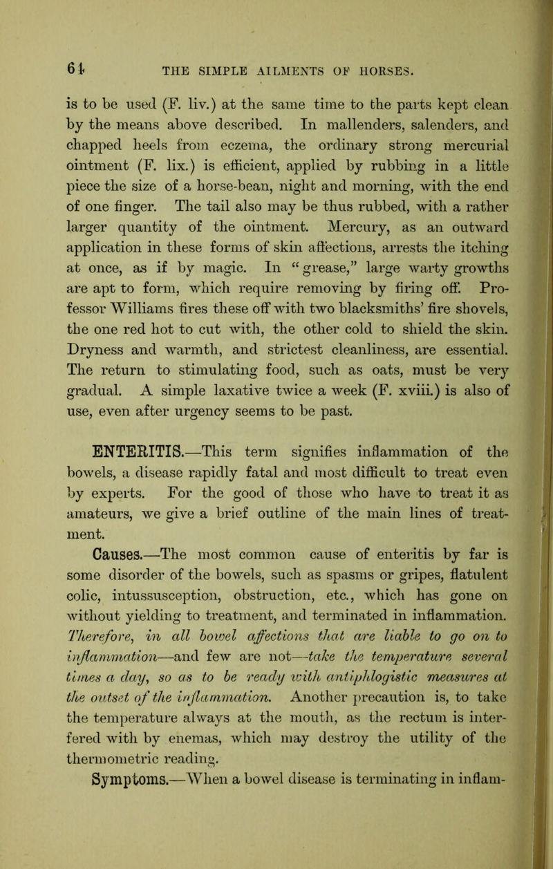 is to be used (F. liv.) at the same time to the parts kept clean by the means above described. In mallenders, salenders, and chapped heels from eczema, the ordinary strong mercurial ointment (F. lix.) is efficient, applied by rubbing in a little piece the size of a horse-bean, night and morning, with the end of one finger. The tail also may be thus rubbed, with a rather larger quantity of the ointment. Mercury, as an outward application in these forms of skin affections, arrests the itching at once, as if by magic. In “ grease,” large warty growths are apt to form, which require removing by firing off. Pro- fessor Williams fires these off with two blacksmiths’ fire shovels, the one red hot to cut with, the other cold to shield the skin. Dryness and warmth, and strictest cleanliness, are essential. The return to stimulating food, such as oats, must be very gradual. A simple laxative twice a week (F. xviii.) is also of use, even after urgency seems to be past. ENTERITIS.—This term signifies inflammation of the bowels, a disease rapidly fatal and most difficult to treat even by experts. For the good of those who have to treat it as amateurs, we give a brief outline of the main lines of treat- ment. Causes.—The most common cause of enteritis by far is some disorder of the bowels, such as spasms or gripes, flatulent colic, intussusception, obstruction, etc., which has gone on without yielding to treatment, and terminated in inflammation. Therefore, in all bowel affections that are liable to go on to inflammation—and few are not—take the temperature several times a day, so as to be ready with antiphlogistic measures at the outset of the inflammation. Another precaution is, to take the temperature always at the mouth, as the rectum is inter- fered with by enemas, which may destroy the utility of the thermometric reading. Symptoms.—When a bowel disease is terminating in inflam-