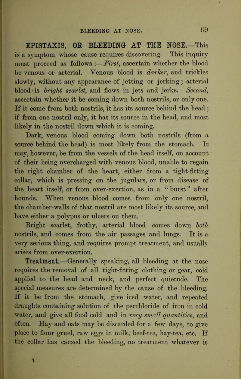 EPISTAXIS, OR BLEEDING AT THE NOSE.—This is a symptom whose cause requires discovering. This inquiry must proceed as follows :—First, ascertain whether the blood be venous or arterial. Yenous blood is darker, and trickles slowly, without any appearance of jetting or jerking; arterial blood'is bright scarlet, and flows in jets and jerks. Second, ascertain whether it be coming down both nostrils, or only one. If it come from both nostrils, it has its source behind the head ; if from one nostril only, it has its source in the head, and most likely in the nostril down which it is coming. Dark, venous blood coming down both nostrils (from a source behind the head) is most likely from the stomach. It may, however, be from the vessels of the head itself, on account of their being overcharged with venous blood, unable to regain the right chamber of the heart, either from a tight-fitting collar, which is pressing on the jugulars, or from disease of the heart itself, or from over-exertion, as in a “ burst ” after hounds. When venous blood comes from only one nostril, the chamber-walls of that nostril are most likely its source, and have either a polypus or ulcers on them. r Bright scarlet, frothy, arterial blood comes down both nostrils, and comes from the air passages and lungs. It is a very serious thing, and requires prompt treatment, and usually arises from over-exertion. Treatment.—Generally speaking, all bleeding at the nose (requires the removal of all tight-fitting clothing or gear, cold applied to the head and neck, and perfect quietude. The special measures are determined by the cause of the bleeding. If it be from the stomach, give iced water, and repeated draughts containing solution of the perchloride of iron in cold water, and give all food cold and in very small quantities, and often. Hay and oats may be discarded for a few days, to give place to flour gruel, raw eggs in milk, beef-tea, hay-tea, etc. If the collar has caused the bleeding, no treatment whatever is