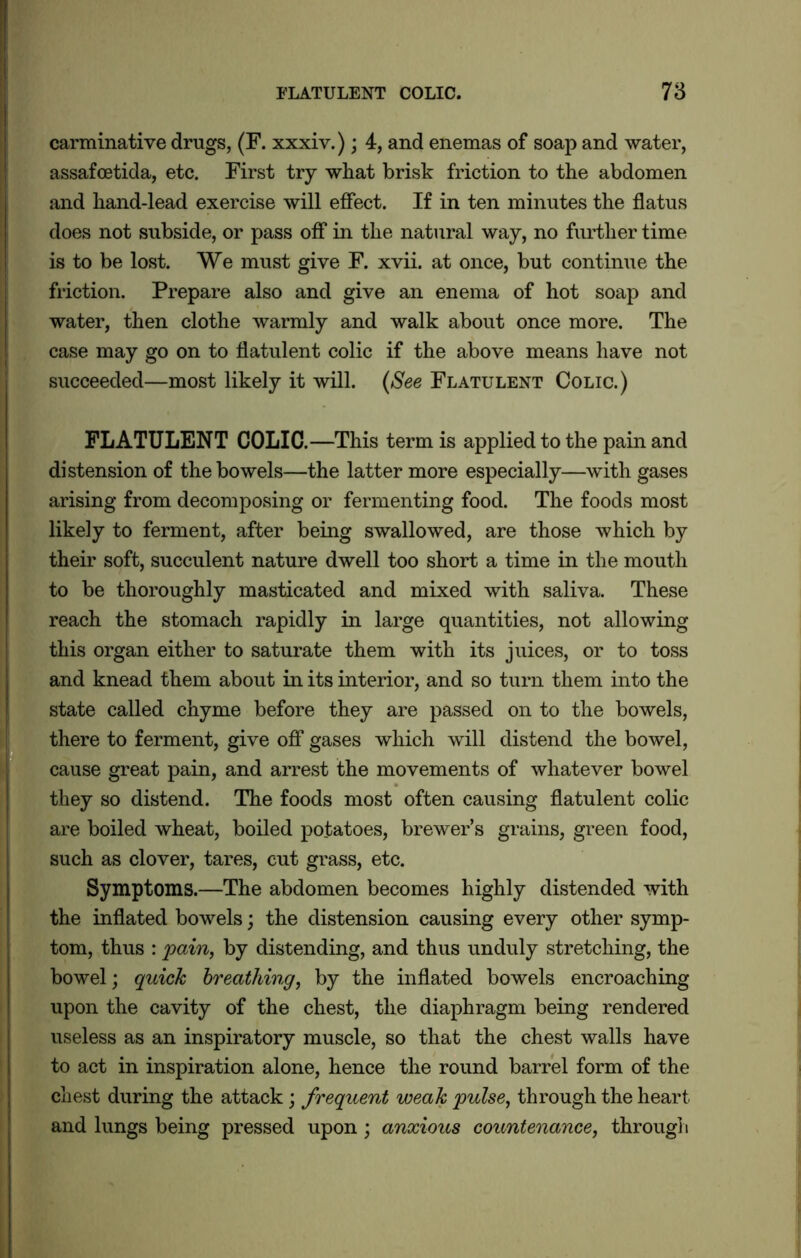 carminative drugs, (F. xxxiv.); 4, and enemas of soap and water, assafcetida, etc. First try what brisk friction to the abdomen and hand-lead exercise will effect. If in ten minutes the flatus does not subside, or pass off in the natural way, no further time is to be lost. We must give F. xvii. at once, but continue the water, then clothe warmly and walk about once more. The case may go on to flatulent colic if the above means have not succeeded—most likely it will. (See Flatulent Colic.) FLATULENT COLIC.—This term is applied to the pain and distension of the bowels—the latter more especially—with gases arising from decomposing or fermenting food. The foods most likely to ferment, after being swallowed, are those which by their soft, succulent nature dwell too short a time in the mouth to be thoroughly masticated and mixed with saliva. These reach the stomach rapidly in large quantities, not allowing this organ either to saturate them with its juices, or to toss and knead them about in its interior, and so turn them into the state called chyme before they are passed on to the bowels, there to ferment, give off gases which will distend the bowel, cause great pain, and arrest the movements of whatever bowel they so distend. The foods most often causing flatulent colic are boiled wheat, boiled potatoes, brewer’s grains, green food, such as clover, tares, cut grass, etc. Symptoms.—The abdomen becomes highly distended with the inflated bowels; the distension causing every other symp- tom, thus : pain, by distending, and thus unduly stretching, the bowel; quick breathing, by the inflated bowels encroaching upon the cavity of the chest, the diaphragm being rendered useless as an inspiratory muscle, so that the chest walls have to act in inspiration alone, hence the round barrel form of the chest during the attack; frequent weak pulse, through the heart and lungs being pressed upon ; anxious countenance, through