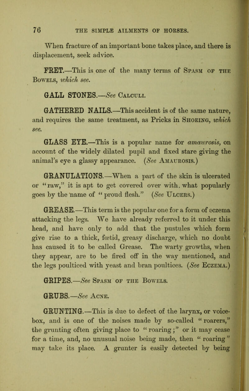 When fracture of an important bone takes place, and there is displacement, seek advice. FRET.—This is one of the many terms of Spasm of the Bowels, which see. GALL STONES.—See Calculi. GATHERED NAILS.—This accident is of the same nature, and requires the same treatment, as Pricks in Shoeing, which see. GLASS EYE.—This is a popular name for amaurosis, on account of the widely dilated pupil and fixed stare giving the animal’s eye a glassy appearance. (See Amaurosis.) GRANULATIONS.—When a part of the skin is ulcerated or “raw,” it is apt to get covered over with, what popularly goes by the ‘name of “ proud flesh.” (See Ulcers.) GREASE.—This term is the popular one for a form of eczema attacking the legs. We have already referred to it under this head, and have only to add that the pustules which form give rise to a thick, foetid, greasy discharge, which no doubt has caused it to be called Grease. The warty growths, when they appear, are to be fired off in the way mentioned, and the legs poulticed with yeast and bran poultices. [See Eczema.) GRIPES.—See Spasm of the Bowels. GRUBS.—See Acne. GRUNTING.—This is due to defect of the larynx, or voice- box, and is one of the noises made by so-called “ roarers,” the grunting often giving place to “ roaring; ” or it may cease for a time, and, no unusual noise being made, then “ roaring ” may take its place. A grunter is easily detected by being