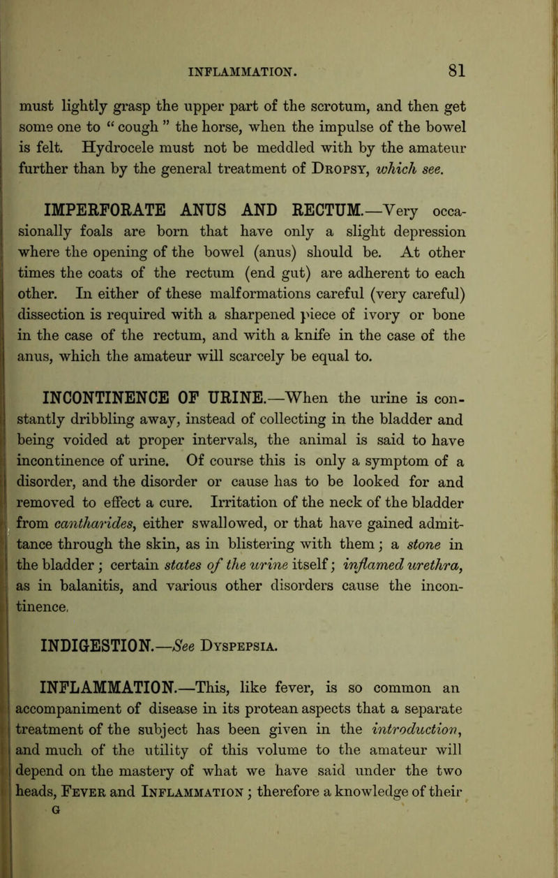 must lightly grasp the upper part of the scrotum, and then get some one to “ cough ” the horse, when the impulse of the bowel is felt. Hydrocele must not be meddled with by the amateur further than by the general treatment of Dropsy, which see. IMPERFORATE ANUS AND RECTUM.—Very occa- sionally foals are born that have only a slight depression where the opening of the bowel (anus) should be. At other times the coats of the rectum (end gut) are adherent to each other. In either of these malformations careful (very careful) dissection is required with a sharpened piece of ivory or bone in the case of the rectum, and with a knife in the case of the anus, which the amateur will scarcely be equal to. INCONTINENCE OF URINE.—When the urine is con- stantly dribbling away, instead of collecting in the bladder and being voided at proper intervals, the animal is said to have incontinence of urine. Of course this is only a symptom of a disorder, and the disorder or cause has to be looked for and removed to effect a cure. Irritation of the neck of the bladder from cantharides, either swallowed, or that have gained admit- tance through the skin, as in blistering with them; a stone in the bladder; certain states of the urine itself; inflamed urethra, as in balanitis, and various other disorders cause the incon- tinence, INDIGESTION.—See Dyspepsia. INFLAMMATION.—This, like fever, is so common an accompaniment of disease in its protean aspects that a separate treatment of the subject has been given in the introduction, and much of the utility of this volume to the amateur will depend on the mastery of what we have said under the two heads, Fever and Inflammation ; therefore a knowledge of their G