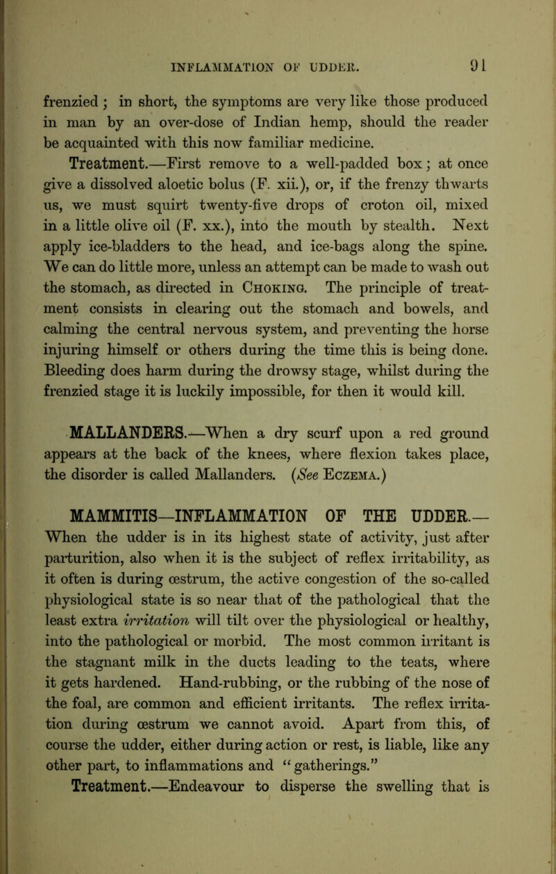 frenzied ; in short, the symptoms are very like those produced in man by an over-dose of Indian hemp, should the reader be acquainted with this now familiar medicine. Treatment.—First remove to a well-padded box; at once give a dissolved aloetic bolus (F. xii.), or, if the frenzy thwarts us, we must squirt twenty-five drops of croton oil, mixed in a little olive oil (F. xx.), into the mouth by stealth. Next apply ice-bladders to the head, and ice-bags along the spine. We can do little more, unless an attempt can be made to wash out the stomach, as directed in Choking. The principle of treat- ment consists in clearing out the stomach and bowels, and calming the central nervous system, and preventing the horse injuring himself or others during the time this is being done. Bleeding does harm during the drowsy stage, whilst during the frenzied stage it is luckily impossible, for then it would kill. MALL ANDERS.—When a dry scurf upon a red ground appears at the back of the knees, where flexion takes place, the disorder is called Mallanders. (See Eczema.) MAMMITIS—INFLAMMATION OF THE UDDER— When the udder is in its highest state of activity, just after parturition, also when it is the subject of reflex irritability, as it often is during oestrum, the active congestion of the so-called physiological state is so near that of the pathological that the least extra irritation will tilt over the physiological or healthy, into the pathological or morbid. The most common irritant is the stagnant milk in the ducts leading to the teats, where it gets hardened. Hand-rubbing, or the rubbing of the nose of the foal, are common and efficient irritants. The reflex irrita- tion during oestrum we cannot avoid. Apart from this, of course the udder, either during action or rest, is liable, like any other part, to inflammations and “ gatherings.” Treatment.—Endeavour to disperse the swelling that is